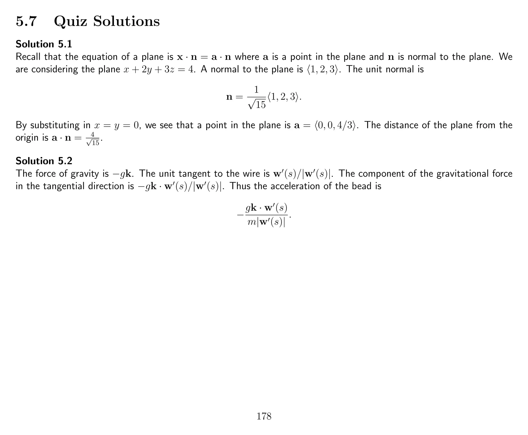5.7 Quiz Solutions
Solution 5.1
Recall that the equation of a plane is x · n = a · n where a is a point in the plane and n is normal to the plane. We
are considering the plane x + 2y + 3z = 4. A normal to the plane is 1, 2, 3 . The unit normal is
n =
1
√
15
1, 2, 3 .
By substituting in x = y = 0, we see that a point in the plane is a = 0, 0, 4/3 . The distance of the plane from the
origin is a · n = 4√
15
.
Solution 5.2
The force of gravity is −gk. The unit tangent to the wire is w (s)/|w (s)|. The component of the gravitational force
in the tangential direction is −gk · w (s)/|w (s)|. Thus the acceleration of the bead is
−
gk · w (s)
m|w (s)|
.
178
 
