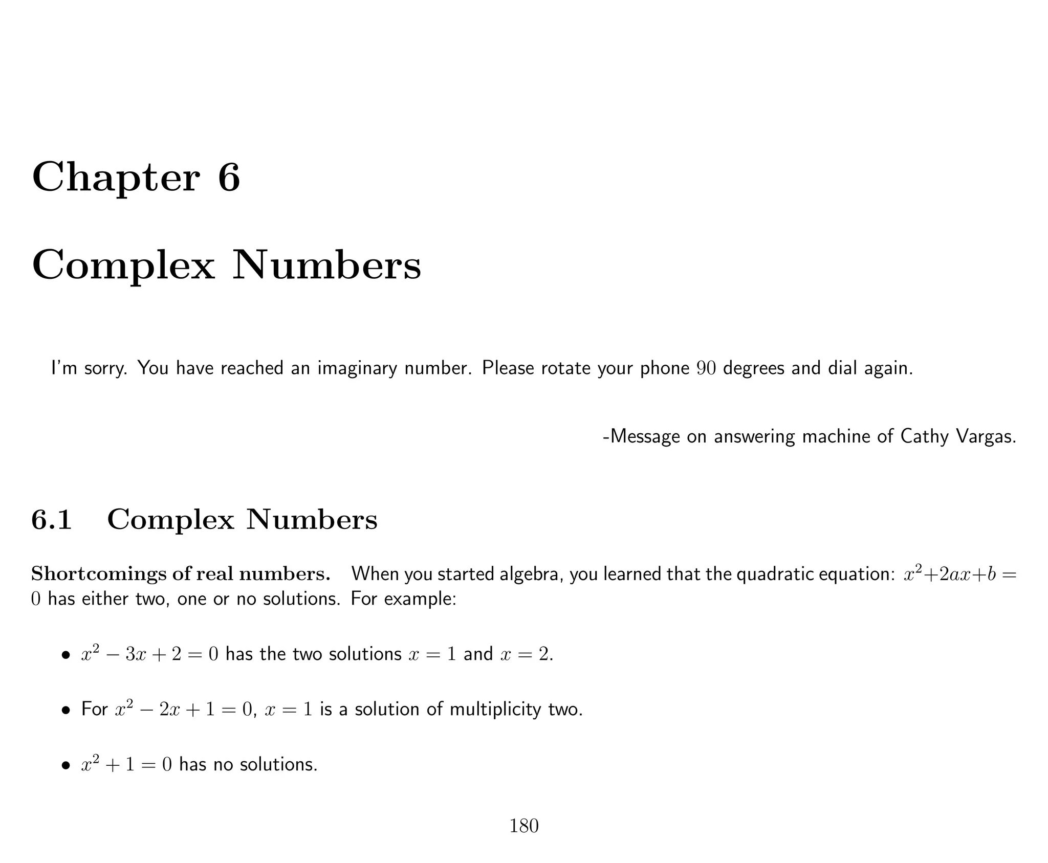 Chapter 6
Complex Numbers
I’m sorry. You have reached an imaginary number. Please rotate your phone 90 degrees and dial again.
-Message on answering machine of Cathy Vargas.
6.1 Complex Numbers
Shortcomings of real numbers. When you started algebra, you learned that the quadratic equation: x2
+2ax+b =
0 has either two, one or no solutions. For example:
• x2
− 3x + 2 = 0 has the two solutions x = 1 and x = 2.
• For x2
− 2x + 1 = 0, x = 1 is a solution of multiplicity two.
• x2
+ 1 = 0 has no solutions.
180
 