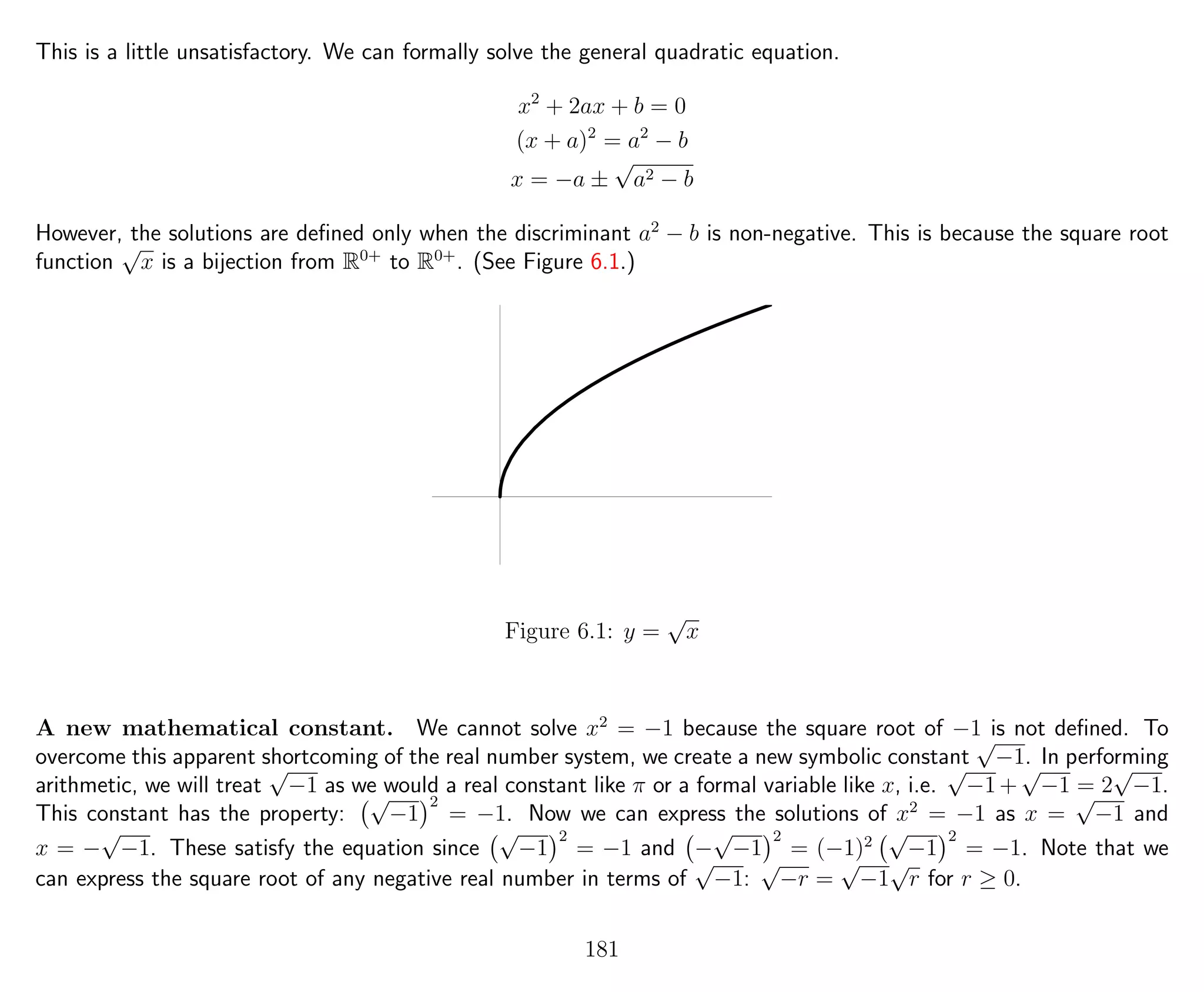 This is a little unsatisfactory. We can formally solve the general quadratic equation.
x2
+ 2ax + b = 0
(x + a)2
= a2
− b
x = −a ±
√
a2 − b
However, the solutions are deﬁned only when the discriminant a2
− b is non-negative. This is because the square root
function
√
x is a bijection from R0+
to R0+
. (See Figure 6.1.)
Figure 6.1: y =
√
x
A new mathematical constant. We cannot solve x2
= −1 because the square root of −1 is not deﬁned. To
overcome this apparent shortcoming of the real number system, we create a new symbolic constant
√
−1. In performing
arithmetic, we will treat
√
−1 as we would a real constant like π or a formal variable like x, i.e.
√
−1+
√
−1 = 2
√
−1.
This constant has the property:
√
−1
2
= −1. Now we can express the solutions of x2
= −1 as x =
√
−1 and
x = −
√
−1. These satisfy the equation since
√
−1
2
= −1 and −
√
−1
2
= (−1)2
√
−1
2
= −1. Note that we
can express the square root of any negative real number in terms of
√
−1:
√
−r =
√
−1
√
r for r ≥ 0.
181
 
