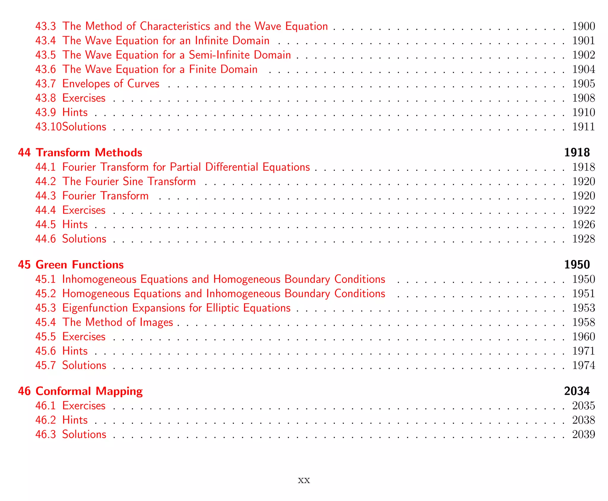 43.3 The Method of Characteristics and the Wave Equation . . . . . . . . . . . . . . . . . . . . . . . . . . 1900
43.4 The Wave Equation for an Inﬁnite Domain . . . . . . . . . . . . . . . . . . . . . . . . . . . . . . . . 1901
43.5 The Wave Equation for a Semi-Inﬁnite Domain . . . . . . . . . . . . . . . . . . . . . . . . . . . . . . 1902
43.6 The Wave Equation for a Finite Domain . . . . . . . . . . . . . . . . . . . . . . . . . . . . . . . . . 1904
43.7 Envelopes of Curves . . . . . . . . . . . . . . . . . . . . . . . . . . . . . . . . . . . . . . . . . . . . 1905
43.8 Exercises . . . . . . . . . . . . . . . . . . . . . . . . . . . . . . . . . . . . . . . . . . . . . . . . . . 1908
43.9 Hints . . . . . . . . . . . . . . . . . . . . . . . . . . . . . . . . . . . . . . . . . . . . . . . . . . . . 1910
43.10Solutions . . . . . . . . . . . . . . . . . . . . . . . . . . . . . . . . . . . . . . . . . . . . . . . . . . 1911
44 Transform Methods 1918
44.1 Fourier Transform for Partial Diﬀerential Equations . . . . . . . . . . . . . . . . . . . . . . . . . . . . 1918
44.2 The Fourier Sine Transform . . . . . . . . . . . . . . . . . . . . . . . . . . . . . . . . . . . . . . . . 1920
44.3 Fourier Transform . . . . . . . . . . . . . . . . . . . . . . . . . . . . . . . . . . . . . . . . . . . . . 1920
44.4 Exercises . . . . . . . . . . . . . . . . . . . . . . . . . . . . . . . . . . . . . . . . . . . . . . . . . . 1922
44.5 Hints . . . . . . . . . . . . . . . . . . . . . . . . . . . . . . . . . . . . . . . . . . . . . . . . . . . . 1926
44.6 Solutions . . . . . . . . . . . . . . . . . . . . . . . . . . . . . . . . . . . . . . . . . . . . . . . . . . 1928
45 Green Functions 1950
45.1 Inhomogeneous Equations and Homogeneous Boundary Conditions . . . . . . . . . . . . . . . . . . . 1950
45.2 Homogeneous Equations and Inhomogeneous Boundary Conditions . . . . . . . . . . . . . . . . . . . 1951
45.3 Eigenfunction Expansions for Elliptic Equations . . . . . . . . . . . . . . . . . . . . . . . . . . . . . . 1953
45.4 The Method of Images . . . . . . . . . . . . . . . . . . . . . . . . . . . . . . . . . . . . . . . . . . . 1958
45.5 Exercises . . . . . . . . . . . . . . . . . . . . . . . . . . . . . . . . . . . . . . . . . . . . . . . . . . 1960
45.6 Hints . . . . . . . . . . . . . . . . . . . . . . . . . . . . . . . . . . . . . . . . . . . . . . . . . . . . 1971
45.7 Solutions . . . . . . . . . . . . . . . . . . . . . . . . . . . . . . . . . . . . . . . . . . . . . . . . . . 1974
46 Conformal Mapping 2034
46.1 Exercises . . . . . . . . . . . . . . . . . . . . . . . . . . . . . . . . . . . . . . . . . . . . . . . . . . 2035
46.2 Hints . . . . . . . . . . . . . . . . . . . . . . . . . . . . . . . . . . . . . . . . . . . . . . . . . . . . 2038
46.3 Solutions . . . . . . . . . . . . . . . . . . . . . . . . . . . . . . . . . . . . . . . . . . . . . . . . . . 2039
xx
 