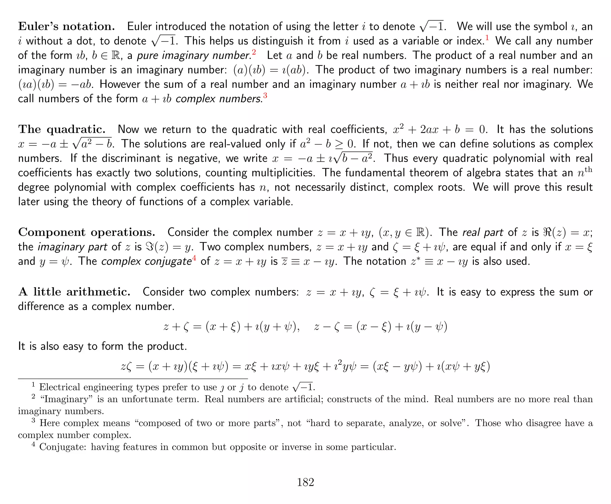 Euler’s notation. Euler introduced the notation of using the letter i to denote
√
−1. We will use the symbol ı, an
i without a dot, to denote
√
−1. This helps us distinguish it from i used as a variable or index.1
We call any number
of the form ıb, b ∈ R, a pure imaginary number.2
Let a and b be real numbers. The product of a real number and an
imaginary number is an imaginary number: (a)(ıb) = ı(ab). The product of two imaginary numbers is a real number:
(ıa)(ıb) = −ab. However the sum of a real number and an imaginary number a + ıb is neither real nor imaginary. We
call numbers of the form a + ıb complex numbers.3
The quadratic. Now we return to the quadratic with real coeﬃcients, x2
+ 2ax + b = 0. It has the solutions
x = −a ±
√
a2 − b. The solutions are real-valued only if a2
− b ≥ 0. If not, then we can deﬁne solutions as complex
numbers. If the discriminant is negative, we write x = −a ± ı
√
b − a2. Thus every quadratic polynomial with real
coeﬃcients has exactly two solutions, counting multiplicities. The fundamental theorem of algebra states that an nth
degree polynomial with complex coeﬃcients has n, not necessarily distinct, complex roots. We will prove this result
later using the theory of functions of a complex variable.
Component operations. Consider the complex number z = x + ıy, (x, y ∈ R). The real part of z is (z) = x;
the imaginary part of z is (z) = y. Two complex numbers, z = x + ıy and ζ = ξ + ıψ, are equal if and only if x = ξ
and y = ψ. The complex conjugate4
of z = x + ıy is z ≡ x − ıy. The notation z∗
≡ x − ıy is also used.
A little arithmetic. Consider two complex numbers: z = x + ıy, ζ = ξ + ıψ. It is easy to express the sum or
diﬀerence as a complex number.
z + ζ = (x + ξ) + ı(y + ψ), z − ζ = (x − ξ) + ı(y − ψ)
It is also easy to form the product.
zζ = (x + ıy)(ξ + ıψ) = xξ + ıxψ + ıyξ + ı2
yψ = (xξ − yψ) + ı(xψ + yξ)
1
Electrical engineering types prefer to use  or j to denote
√
−1.
2
“Imaginary” is an unfortunate term. Real numbers are artiﬁcial; constructs of the mind. Real numbers are no more real than
imaginary numbers.
3
Here complex means “composed of two or more parts”, not “hard to separate, analyze, or solve”. Those who disagree have a
complex number complex.
4
Conjugate: having features in common but opposite or inverse in some particular.
182
 