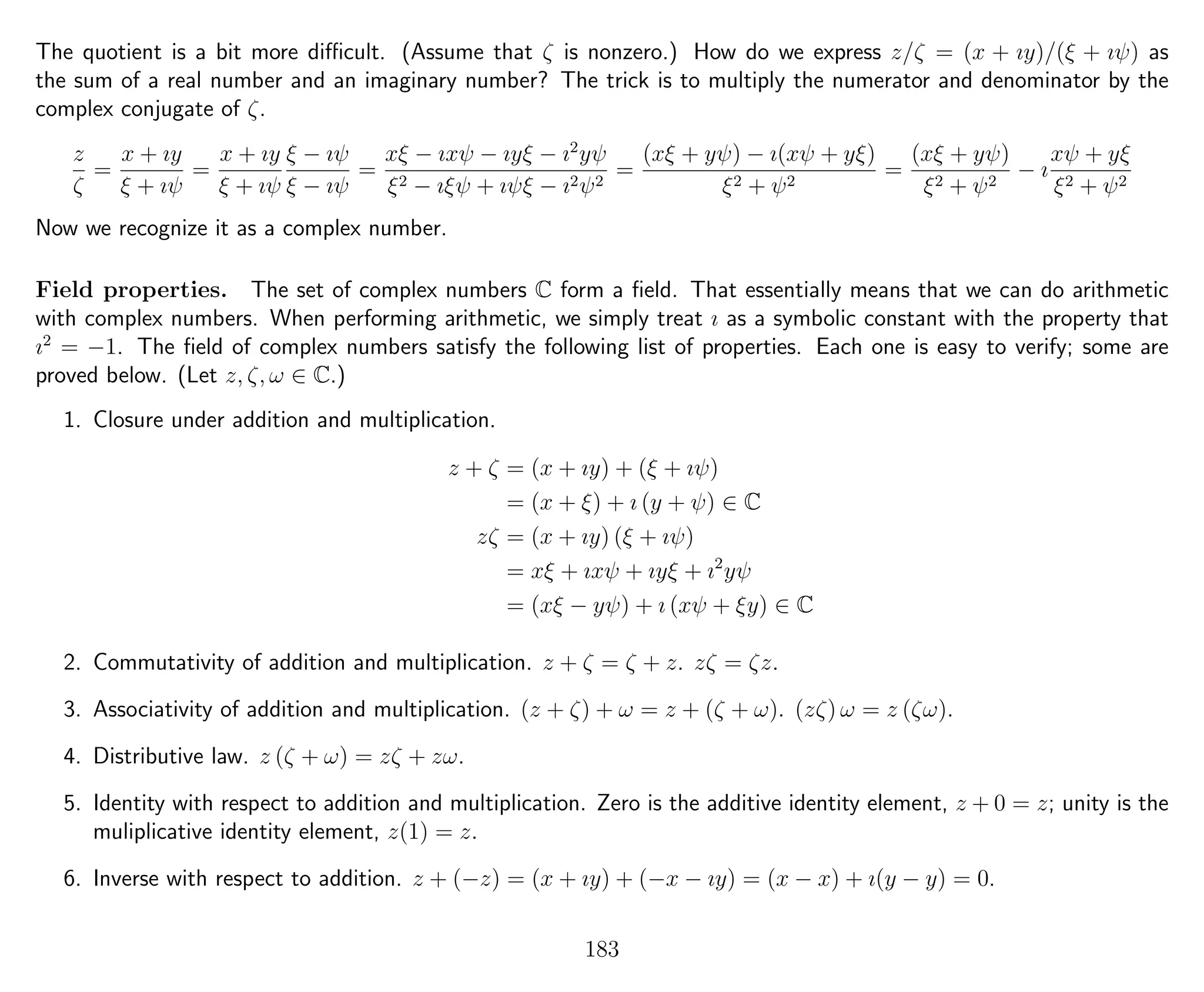 The quotient is a bit more diﬃcult. (Assume that ζ is nonzero.) How do we express z/ζ = (x + ıy)/(ξ + ıψ) as
the sum of a real number and an imaginary number? The trick is to multiply the numerator and denominator by the
complex conjugate of ζ.
z
ζ
=
x + ıy
ξ + ıψ
=
x + ıy
ξ + ıψ
ξ − ıψ
ξ − ıψ
=
xξ − ıxψ − ıyξ − ı2
yψ
ξ2 − ıξψ + ıψξ − ı2ψ2
=
(xξ + yψ) − ı(xψ + yξ)
ξ2 + ψ2
=
(xξ + yψ)
ξ2 + ψ2
− ı
xψ + yξ
ξ2 + ψ2
Now we recognize it as a complex number.
Field properties. The set of complex numbers C form a ﬁeld. That essentially means that we can do arithmetic
with complex numbers. When performing arithmetic, we simply treat ı as a symbolic constant with the property that
ı2
= −1. The ﬁeld of complex numbers satisfy the following list of properties. Each one is easy to verify; some are
proved below. (Let z, ζ, ω ∈ C.)
1. Closure under addition and multiplication.
z + ζ = (x + ıy) + (ξ + ıψ)
= (x + ξ) + ı (y + ψ) ∈ C
zζ = (x + ıy) (ξ + ıψ)
= xξ + ıxψ + ıyξ + ı2
yψ
= (xξ − yψ) + ı (xψ + ξy) ∈ C
2. Commutativity of addition and multiplication. z + ζ = ζ + z. zζ = ζz.
3. Associativity of addition and multiplication. (z + ζ) + ω = z + (ζ + ω). (zζ) ω = z (ζω).
4. Distributive law. z (ζ + ω) = zζ + zω.
5. Identity with respect to addition and multiplication. Zero is the additive identity element, z + 0 = z; unity is the
muliplicative identity element, z(1) = z.
6. Inverse with respect to addition. z + (−z) = (x + ıy) + (−x − ıy) = (x − x) + ı(y − y) = 0.
183
 