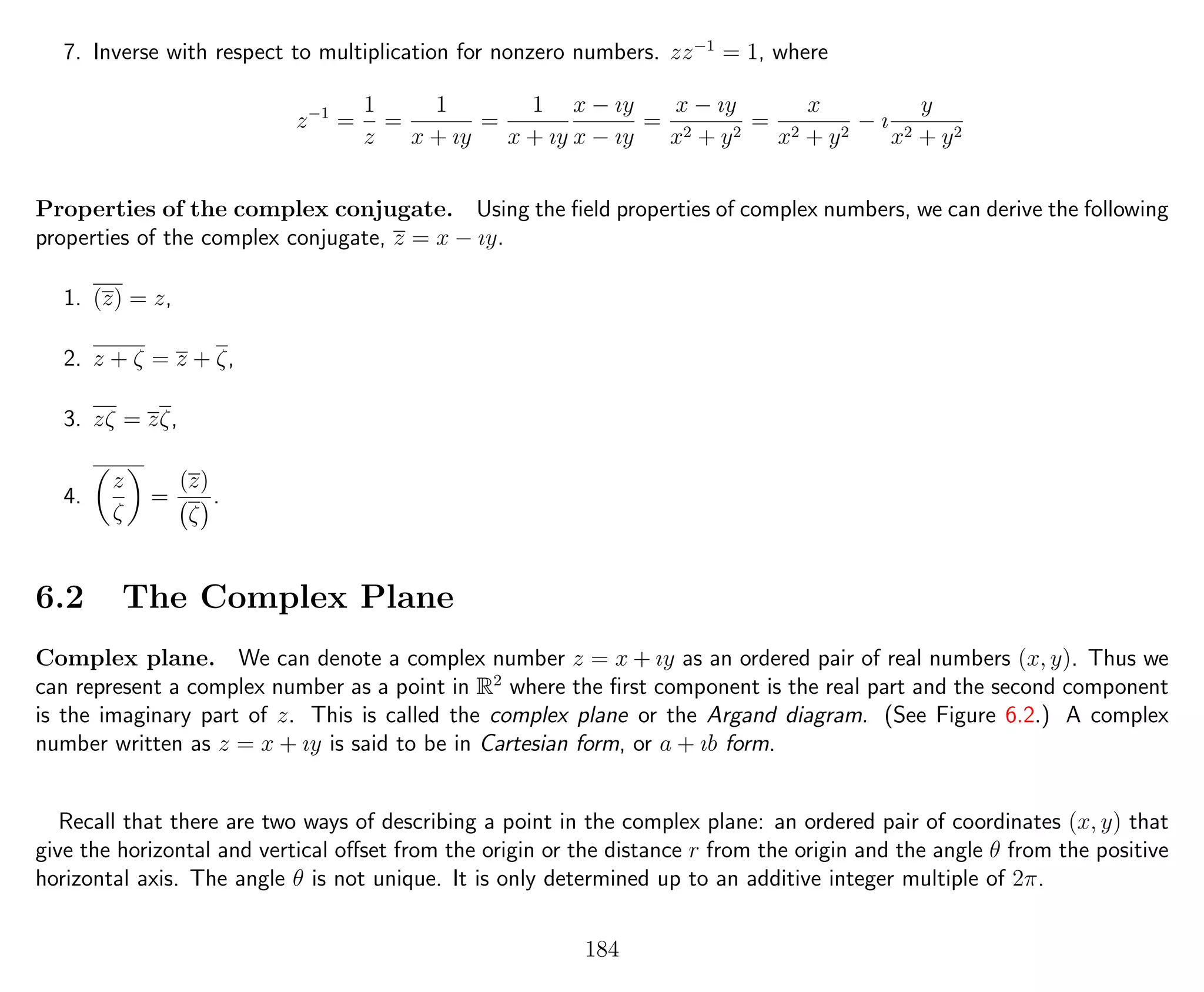 7. Inverse with respect to multiplication for nonzero numbers. zz−1
= 1, where
z−1
=
1
z
=
1
x + ıy
=
1
x + ıy
x − ıy
x − ıy
=
x − ıy
x2 + y2
=
x
x2 + y2
− ı
y
x2 + y2
Properties of the complex conjugate. Using the ﬁeld properties of complex numbers, we can derive the following
properties of the complex conjugate, z = x − ıy.
1. (z) = z,
2. z + ζ = z + ζ,
3. zζ = zζ,
4.
z
ζ
=
(z)
ζ
.
6.2 The Complex Plane
Complex plane. We can denote a complex number z = x + ıy as an ordered pair of real numbers (x, y). Thus we
can represent a complex number as a point in R2
where the ﬁrst component is the real part and the second component
is the imaginary part of z. This is called the complex plane or the Argand diagram. (See Figure 6.2.) A complex
number written as z = x + ıy is said to be in Cartesian form, or a + ıb form.
Recall that there are two ways of describing a point in the complex plane: an ordered pair of coordinates (x, y) that
give the horizontal and vertical oﬀset from the origin or the distance r from the origin and the angle θ from the positive
horizontal axis. The angle θ is not unique. It is only determined up to an additive integer multiple of 2π.
184
 