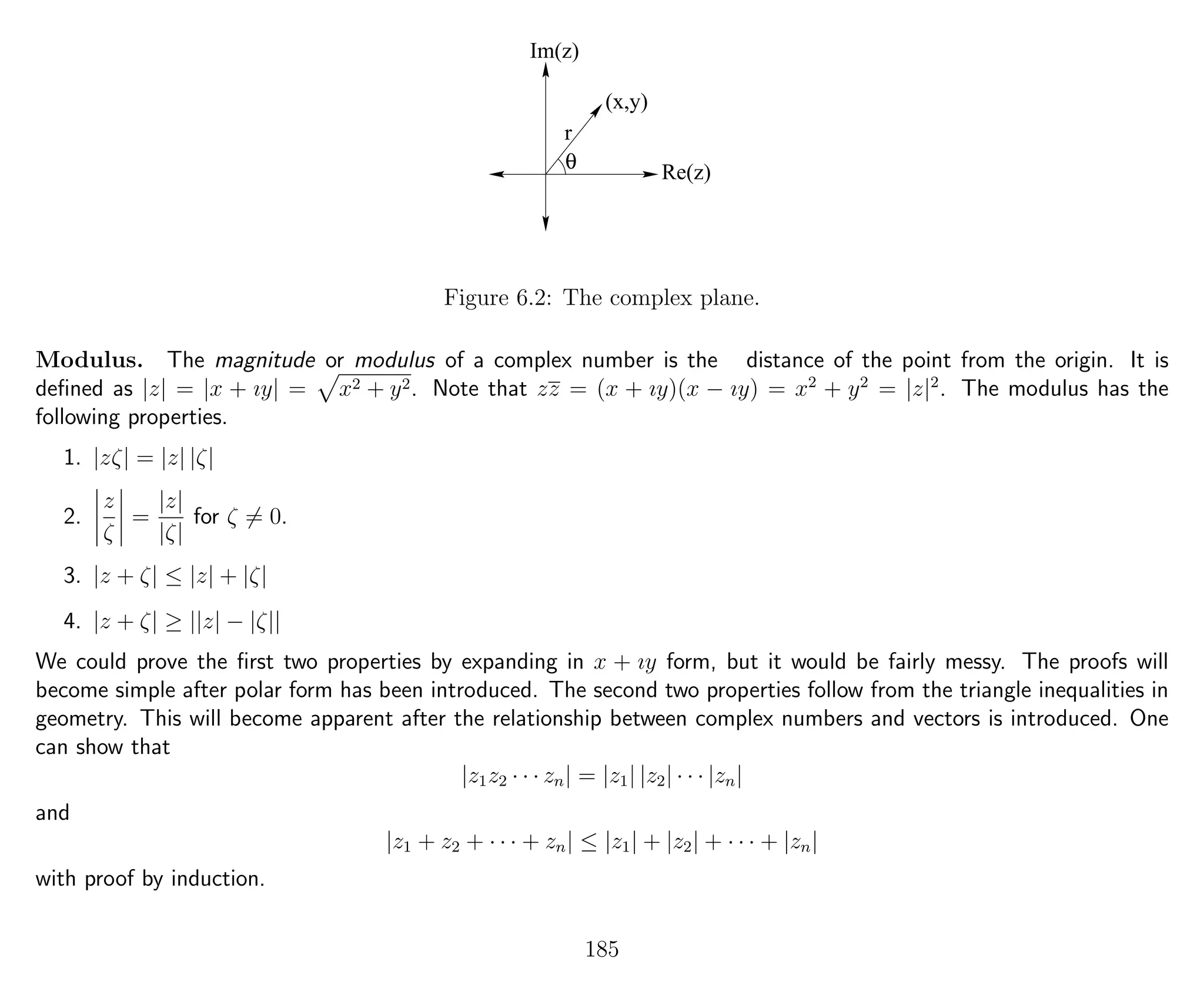 Im(z)
Re(z)
r
(x,y)
θ
Figure 6.2: The complex plane.
Modulus. The magnitude or modulus of a complex number is the distance of the point from the origin. It is
deﬁned as |z| = |x + ıy| = x2 + y2. Note that zz = (x + ıy)(x − ıy) = x2
+ y2
= |z|2
. The modulus has the
following properties.
1. |zζ| = |z| |ζ|
2.
z
ζ
=
|z|
|ζ|
for ζ = 0.
3. |z + ζ| ≤ |z| + |ζ|
4. |z + ζ| ≥ ||z| − |ζ||
We could prove the ﬁrst two properties by expanding in x + ıy form, but it would be fairly messy. The proofs will
become simple after polar form has been introduced. The second two properties follow from the triangle inequalities in
geometry. This will become apparent after the relationship between complex numbers and vectors is introduced. One
can show that
|z1z2 · · · zn| = |z1| |z2| · · · |zn|
and
|z1 + z2 + · · · + zn| ≤ |z1| + |z2| + · · · + |zn|
with proof by induction.
185
 