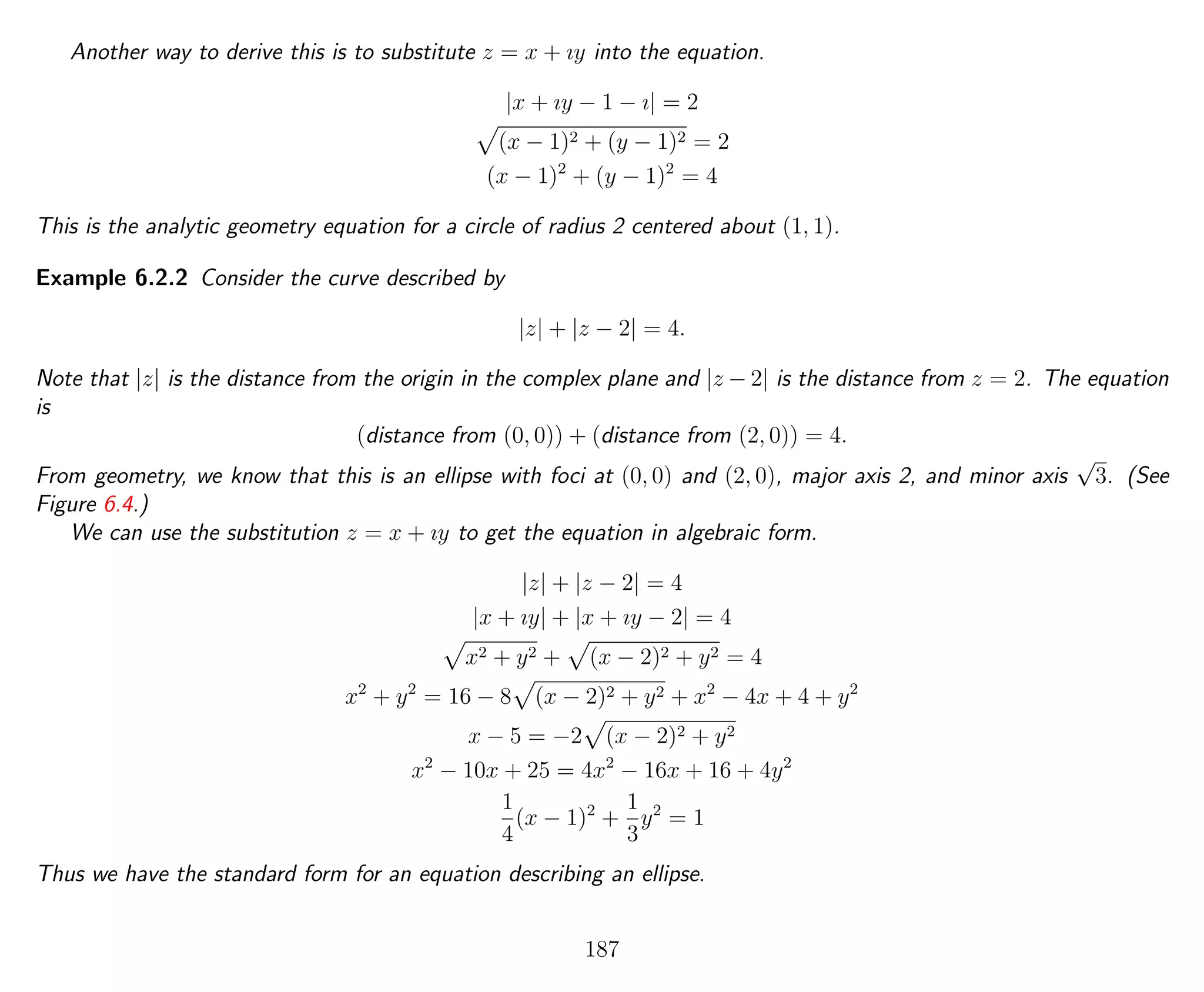 Another way to derive this is to substitute z = x + ıy into the equation.
|x + ıy − 1 − ı| = 2
(x − 1)2 + (y − 1)2 = 2
(x − 1)2
+ (y − 1)2
= 4
This is the analytic geometry equation for a circle of radius 2 centered about (1, 1).
Example 6.2.2 Consider the curve described by
|z| + |z − 2| = 4.
Note that |z| is the distance from the origin in the complex plane and |z − 2| is the distance from z = 2. The equation
is
(distance from (0, 0)) + (distance from (2, 0)) = 4.
From geometry, we know that this is an ellipse with foci at (0, 0) and (2, 0), major axis 2, and minor axis
√
3. (See
Figure 6.4.)
We can use the substitution z = x + ıy to get the equation in algebraic form.
|z| + |z − 2| = 4
|x + ıy| + |x + ıy − 2| = 4
x2 + y2 + (x − 2)2 + y2 = 4
x2
+ y2
= 16 − 8 (x − 2)2 + y2 + x2
− 4x + 4 + y2
x − 5 = −2 (x − 2)2 + y2
x2
− 10x + 25 = 4x2
− 16x + 16 + 4y2
1
4
(x − 1)2
+
1
3
y2
= 1
Thus we have the standard form for an equation describing an ellipse.
187
 