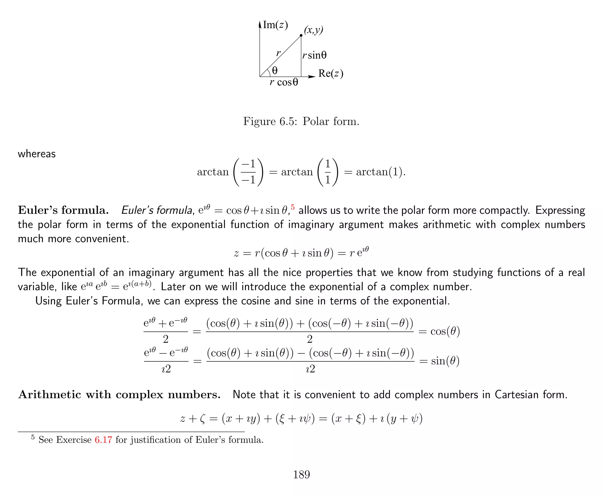 Re( )
r
Im( ) (x,y)
r
z
θ
sinθ
z
θcosr
Figure 6.5: Polar form.
whereas
arctan
−1
−1
= arctan
1
1
= arctan(1).
Euler’s formula. Euler’s formula, eıθ
= cos θ+ı sin θ,5
allows us to write the polar form more compactly. Expressing
the polar form in terms of the exponential function of imaginary argument makes arithmetic with complex numbers
much more convenient.
z = r(cos θ + ı sin θ) = r eıθ
The exponential of an imaginary argument has all the nice properties that we know from studying functions of a real
variable, like eıa eıb
= eı(a+b)
. Later on we will introduce the exponential of a complex number.
Using Euler’s Formula, we can express the cosine and sine in terms of the exponential.
eıθ
+ e−ıθ
2
=
(cos(θ) + ı sin(θ)) + (cos(−θ) + ı sin(−θ))
2
= cos(θ)
eıθ
− e−ıθ
ı2
=
(cos(θ) + ı sin(θ)) − (cos(−θ) + ı sin(−θ))
ı2
= sin(θ)
Arithmetic with complex numbers. Note that it is convenient to add complex numbers in Cartesian form.
z + ζ = (x + ıy) + (ξ + ıψ) = (x + ξ) + ı (y + ψ)
5
See Exercise 6.17 for justiﬁcation of Euler’s formula.
189
 