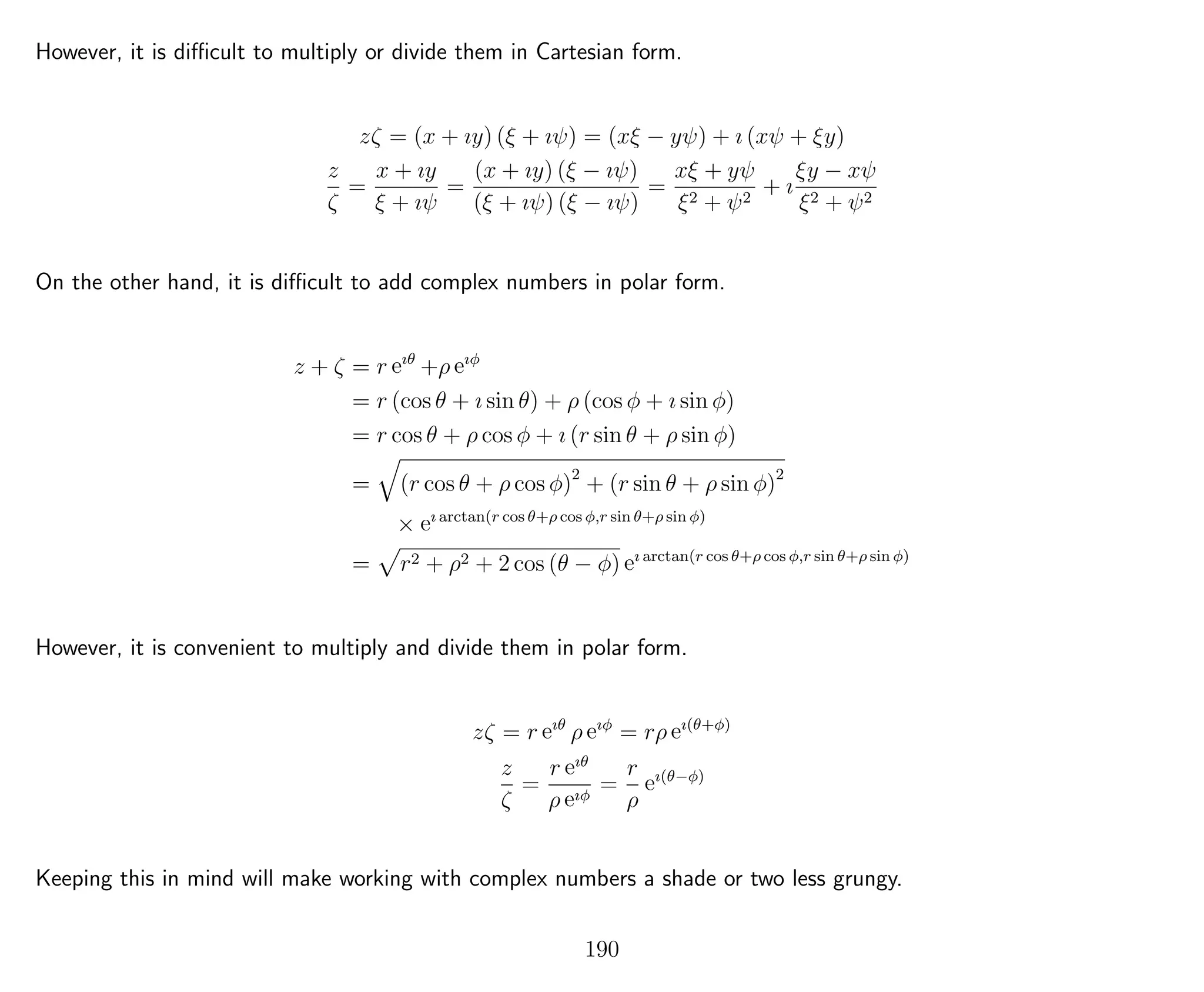 However, it is diﬃcult to multiply or divide them in Cartesian form.
zζ = (x + ıy) (ξ + ıψ) = (xξ − yψ) + ı (xψ + ξy)
z
ζ
=
x + ıy
ξ + ıψ
=
(x + ıy) (ξ − ıψ)
(ξ + ıψ) (ξ − ıψ)
=
xξ + yψ
ξ2 + ψ2
+ ı
ξy − xψ
ξ2 + ψ2
On the other hand, it is diﬃcult to add complex numbers in polar form.
z + ζ = r eıθ
+ρ eıφ
= r (cos θ + ı sin θ) + ρ (cos φ + ı sin φ)
= r cos θ + ρ cos φ + ı (r sin θ + ρ sin φ)
= (r cos θ + ρ cos φ)2
+ (r sin θ + ρ sin φ)2
× eı arctan(r cos θ+ρ cos φ,r sin θ+ρ sin φ)
= r2 + ρ2 + 2 cos (θ − φ) eı arctan(r cos θ+ρ cos φ,r sin θ+ρ sin φ)
However, it is convenient to multiply and divide them in polar form.
zζ = r eıθ
ρ eıφ
= rρ eı(θ+φ)
z
ζ
=
r eıθ
ρ eıφ
=
r
ρ
eı(θ−φ)
Keeping this in mind will make working with complex numbers a shade or two less grungy.
190
 
