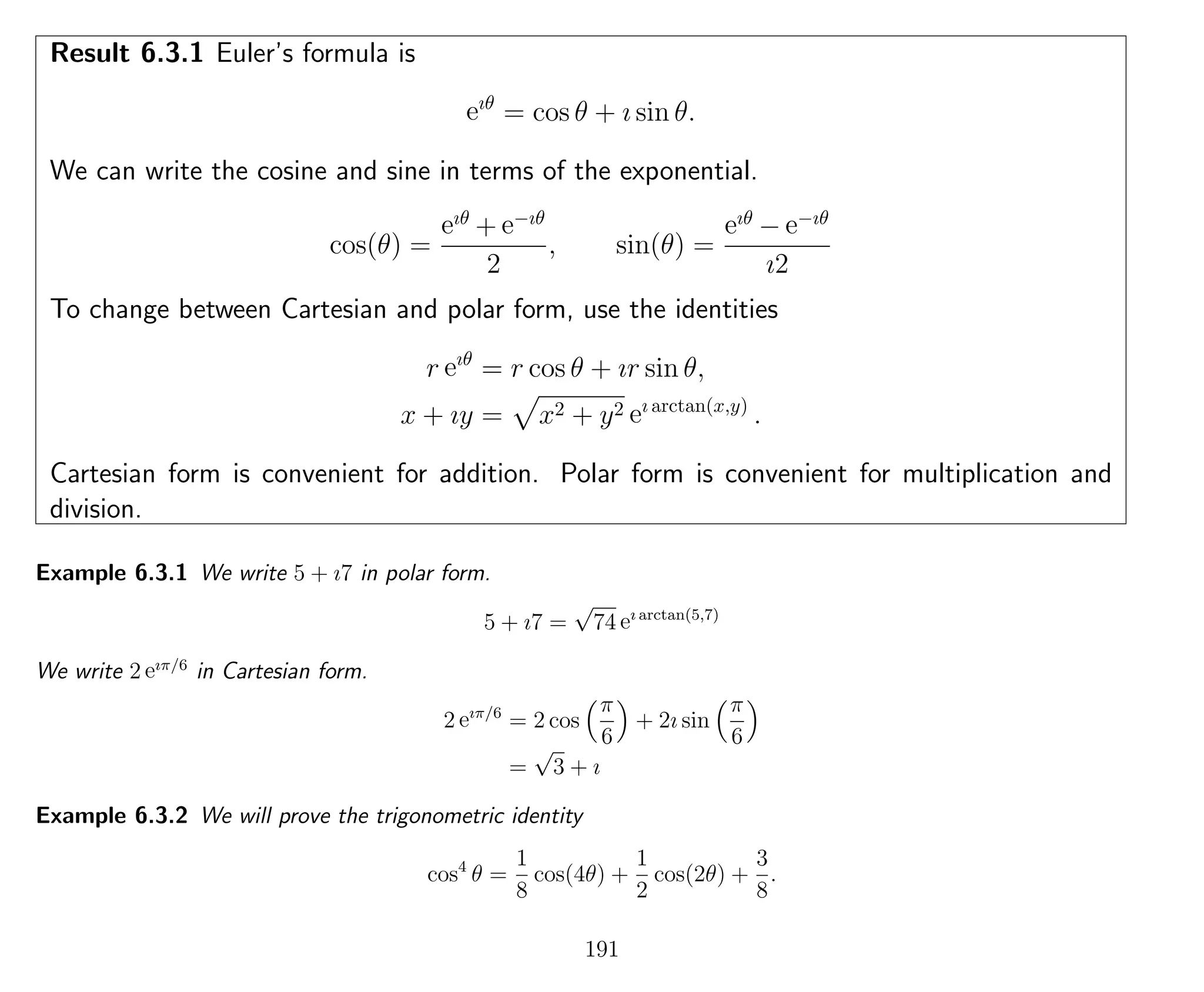 Result 6.3.1 Euler’s formula is
eıθ
= cos θ + ı sin θ.
We can write the cosine and sine in terms of the exponential.
cos(θ) =
eıθ
+ e−ıθ
2
, sin(θ) =
eıθ
− e−ıθ
ı2
To change between Cartesian and polar form, use the identities
r eıθ
= r cos θ + ır sin θ,
x + ıy = x2 + y2 eı arctan(x,y)
.
Cartesian form is convenient for addition. Polar form is convenient for multiplication and
division.
Example 6.3.1 We write 5 + ı7 in polar form.
5 + ı7 =
√
74 eı arctan(5,7)
We write 2 eıπ/6
in Cartesian form.
2 eıπ/6
= 2 cos
π
6
+ 2ı sin
π
6
=
√
3 + ı
Example 6.3.2 We will prove the trigonometric identity
cos4
θ =
1
8
cos(4θ) +
1
2
cos(2θ) +
3
8
.
191
 