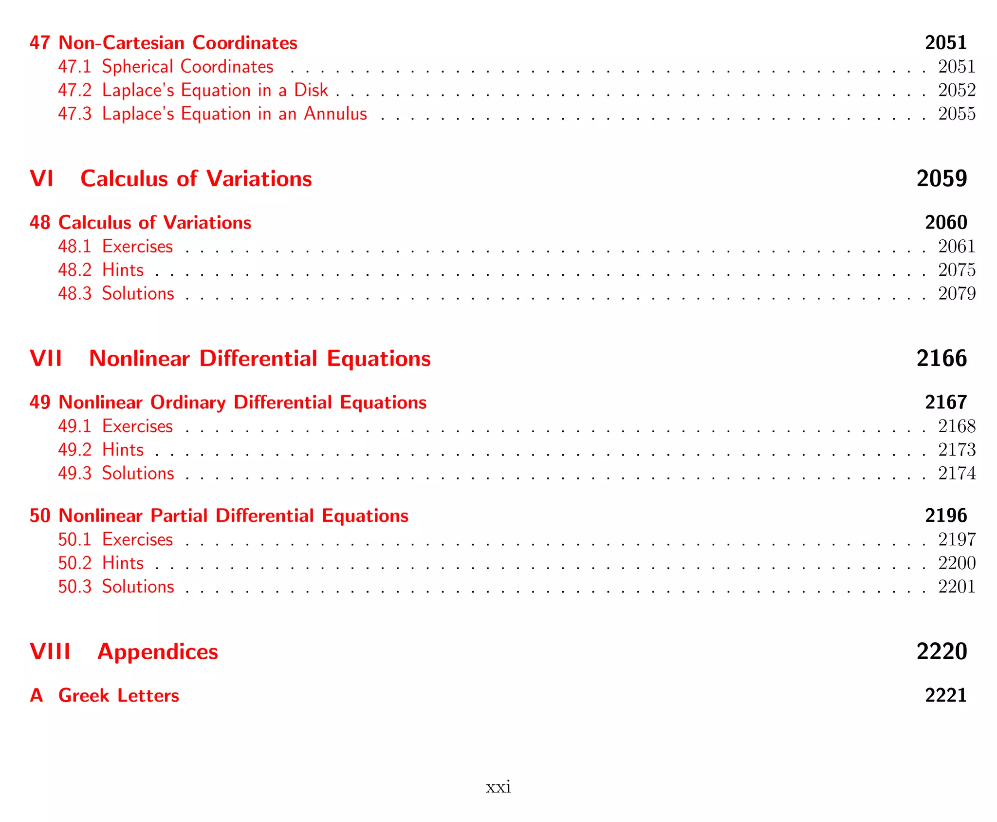 47 Non-Cartesian Coordinates 2051
47.1 Spherical Coordinates . . . . . . . . . . . . . . . . . . . . . . . . . . . . . . . . . . . . . . . . . . . 2051
47.2 Laplace’s Equation in a Disk . . . . . . . . . . . . . . . . . . . . . . . . . . . . . . . . . . . . . . . . 2052
47.3 Laplace’s Equation in an Annulus . . . . . . . . . . . . . . . . . . . . . . . . . . . . . . . . . . . . . 2055
VI Calculus of Variations 2059
48 Calculus of Variations 2060
48.1 Exercises . . . . . . . . . . . . . . . . . . . . . . . . . . . . . . . . . . . . . . . . . . . . . . . . . . 2061
48.2 Hints . . . . . . . . . . . . . . . . . . . . . . . . . . . . . . . . . . . . . . . . . . . . . . . . . . . . 2075
48.3 Solutions . . . . . . . . . . . . . . . . . . . . . . . . . . . . . . . . . . . . . . . . . . . . . . . . . . 2079
VII Nonlinear Diﬀerential Equations 2166
49 Nonlinear Ordinary Diﬀerential Equations 2167
49.1 Exercises . . . . . . . . . . . . . . . . . . . . . . . . . . . . . . . . . . . . . . . . . . . . . . . . . . 2168
49.2 Hints . . . . . . . . . . . . . . . . . . . . . . . . . . . . . . . . . . . . . . . . . . . . . . . . . . . . 2173
49.3 Solutions . . . . . . . . . . . . . . . . . . . . . . . . . . . . . . . . . . . . . . . . . . . . . . . . . . 2174
50 Nonlinear Partial Diﬀerential Equations 2196
50.1 Exercises . . . . . . . . . . . . . . . . . . . . . . . . . . . . . . . . . . . . . . . . . . . . . . . . . . 2197
50.2 Hints . . . . . . . . . . . . . . . . . . . . . . . . . . . . . . . . . . . . . . . . . . . . . . . . . . . . 2200
50.3 Solutions . . . . . . . . . . . . . . . . . . . . . . . . . . . . . . . . . . . . . . . . . . . . . . . . . . 2201
VIII Appendices 2220
A Greek Letters 2221
xxi
 