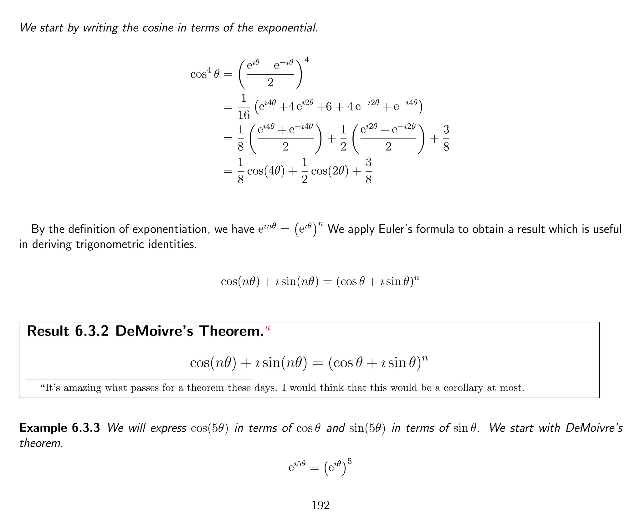 We start by writing the cosine in terms of the exponential.
cos4
θ =
eıθ
+ e−ıθ
2
4
=
1
16
eı4θ
+4 eı2θ
+6 + 4 e−ı2θ
+ e−ı4θ
=
1
8
eı4θ
+ e−ı4θ
2
+
1
2
eı2θ
+ e−ı2θ
2
+
3
8
=
1
8
cos(4θ) +
1
2
cos(2θ) +
3
8
By the deﬁnition of exponentiation, we have eınθ
= eıθ n
We apply Euler’s formula to obtain a result which is useful
in deriving trigonometric identities.
cos(nθ) + ı sin(nθ) = (cos θ + ı sin θ)n
Result 6.3.2 DeMoivre’s Theorem.a
cos(nθ) + ı sin(nθ) = (cos θ + ı sin θ)n
a
It’s amazing what passes for a theorem these days. I would think that this would be a corollary at most.
Example 6.3.3 We will express cos(5θ) in terms of cos θ and sin(5θ) in terms of sin θ. We start with DeMoivre’s
theorem.
eı5θ
= eıθ 5
192
 