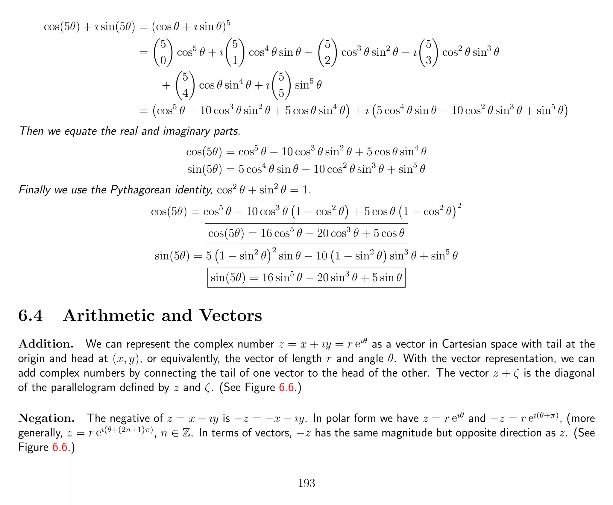 cos(5θ) + ı sin(5θ) = (cos θ + ı sin θ)5
=
5
0
cos5
θ + ı
5
1
cos4
θ sin θ −
5
2
cos3
θ sin2
θ − ı
5
3
cos2
θ sin3
θ
+
5
4
cos θ sin4
θ + ı
5
5
sin5
θ
= cos5
θ − 10 cos3
θ sin2
θ + 5 cos θ sin4
θ + ı 5 cos4
θ sin θ − 10 cos2
θ sin3
θ + sin5
θ
Then we equate the real and imaginary parts.
cos(5θ) = cos5
θ − 10 cos3
θ sin2
θ + 5 cos θ sin4
θ
sin(5θ) = 5 cos4
θ sin θ − 10 cos2
θ sin3
θ + sin5
θ
Finally we use the Pythagorean identity, cos2
θ + sin2
θ = 1.
cos(5θ) = cos5
θ − 10 cos3
θ 1 − cos2
θ + 5 cos θ 1 − cos2
θ
2
cos(5θ) = 16 cos5
θ − 20 cos3
θ + 5 cos θ
sin(5θ) = 5 1 − sin2
θ
2
sin θ − 10 1 − sin2
θ sin3
θ + sin5
θ
sin(5θ) = 16 sin5
θ − 20 sin3
θ + 5 sin θ
6.4 Arithmetic and Vectors
Addition. We can represent the complex number z = x + ıy = r eıθ
as a vector in Cartesian space with tail at the
origin and head at (x, y), or equivalently, the vector of length r and angle θ. With the vector representation, we can
add complex numbers by connecting the tail of one vector to the head of the other. The vector z + ζ is the diagonal
of the parallelogram deﬁned by z and ζ. (See Figure 6.6.)
Negation. The negative of z = x + ıy is −z = −x − ıy. In polar form we have z = r eıθ
and −z = r eı(θ+π)
, (more
generally, z = r eı(θ+(2n+1)π)
, n ∈ Z. In terms of vectors, −z has the same magnitude but opposite direction as z. (See
Figure 6.6.)
193
 