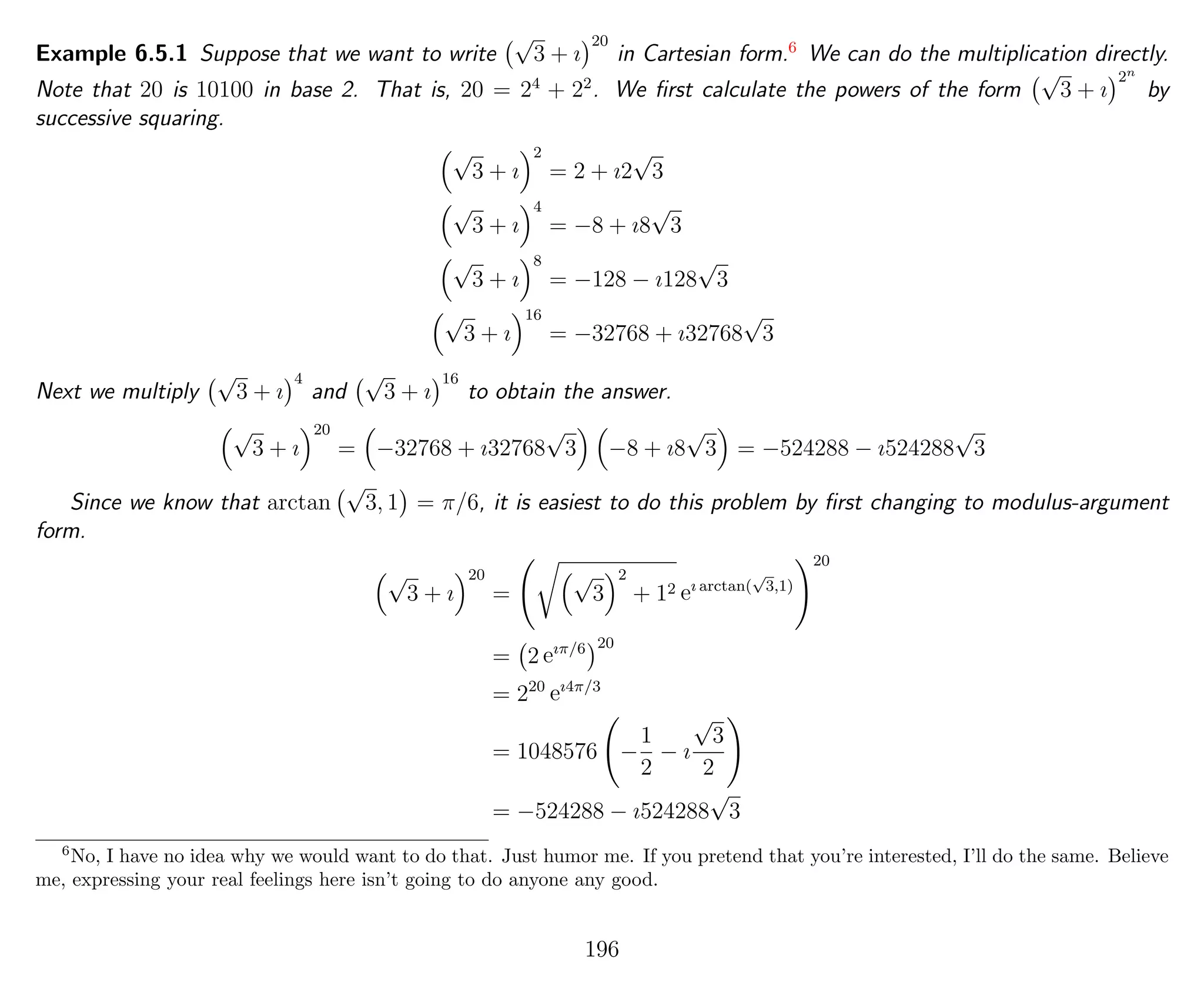 Example 6.5.1 Suppose that we want to write
√
3 + ı
20
in Cartesian form.6
We can do the multiplication directly.
Note that 20 is 10100 in base 2. That is, 20 = 24
+ 22
. We ﬁrst calculate the powers of the form
√
3 + ı
2n
by
successive squaring.
√
3 + ı
2
= 2 + ı2
√
3
√
3 + ı
4
= −8 + ı8
√
3
√
3 + ı
8
= −128 − ı128
√
3
√
3 + ı
16
= −32768 + ı32768
√
3
Next we multiply
√
3 + ı
4
and
√
3 + ı
16
to obtain the answer.
√
3 + ı
20
= −32768 + ı32768
√
3 −8 + ı8
√
3 = −524288 − ı524288
√
3
Since we know that arctan
√
3, 1 = π/6, it is easiest to do this problem by ﬁrst changing to modulus-argument
form.
√
3 + ı
20
=
√
3
2
+ 12 eı arctan(
√
3,1)
20
= 2 eıπ/6 20
= 220
eı4π/3
= 1048576 −
1
2
− ı
√
3
2
= −524288 − ı524288
√
3
6
No, I have no idea why we would want to do that. Just humor me. If you pretend that you’re interested, I’ll do the same. Believe
me, expressing your real feelings here isn’t going to do anyone any good.
196
 