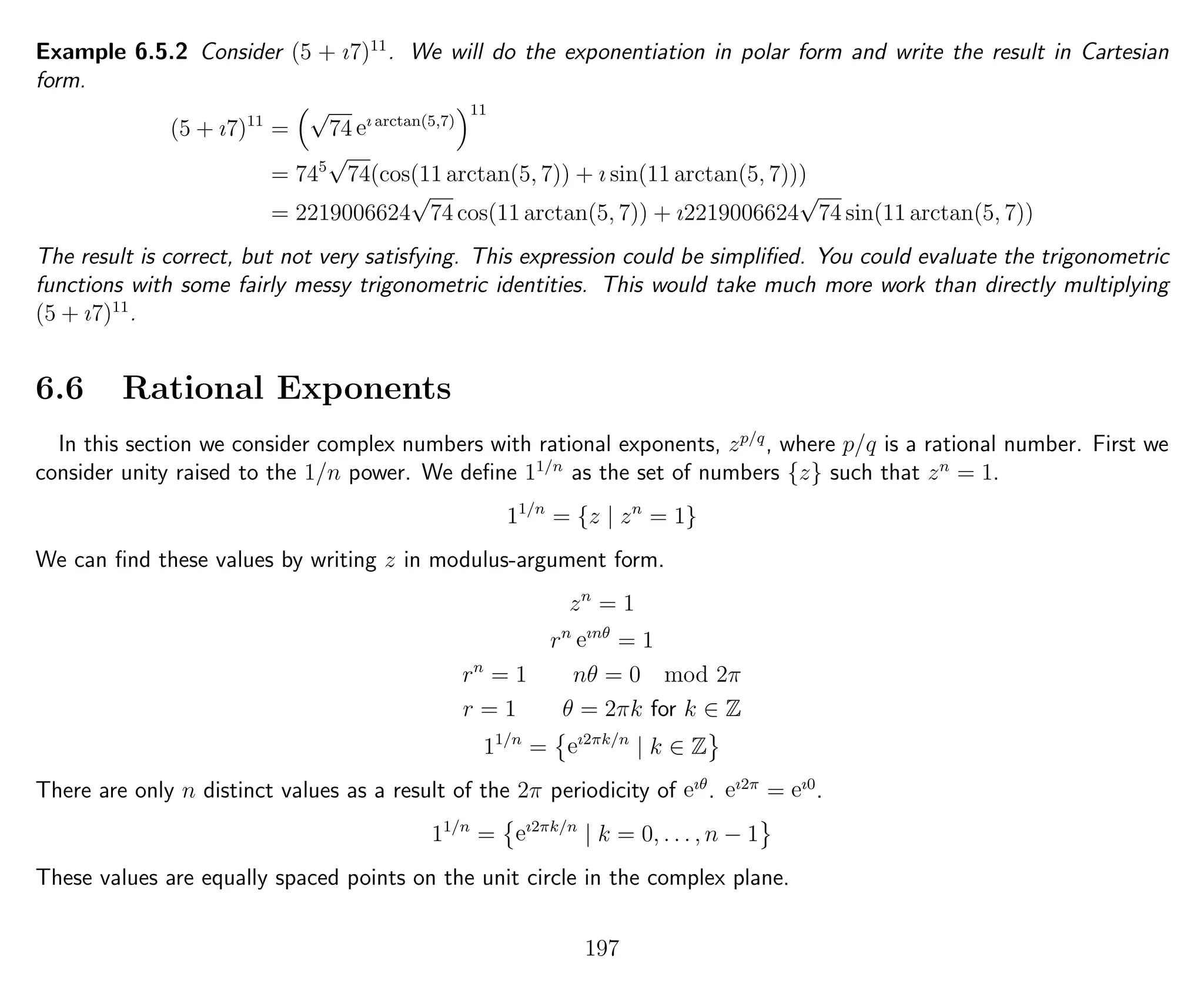 Example 6.5.2 Consider (5 + ı7)11
. We will do the exponentiation in polar form and write the result in Cartesian
form.
(5 + ı7)11
=
√
74 eı arctan(5,7)
11
= 745
√
74(cos(11 arctan(5, 7)) + ı sin(11 arctan(5, 7)))
= 2219006624
√
74 cos(11 arctan(5, 7)) + ı2219006624
√
74 sin(11 arctan(5, 7))
The result is correct, but not very satisfying. This expression could be simpliﬁed. You could evaluate the trigonometric
functions with some fairly messy trigonometric identities. This would take much more work than directly multiplying
(5 + ı7)11
.
6.6 Rational Exponents
In this section we consider complex numbers with rational exponents, zp/q
, where p/q is a rational number. First we
consider unity raised to the 1/n power. We deﬁne 11/n
as the set of numbers {z} such that zn
= 1.
11/n
= {z | zn
= 1}
We can ﬁnd these values by writing z in modulus-argument form.
zn
= 1
rn
eınθ
= 1
rn
= 1 nθ = 0 mod 2π
r = 1 θ = 2πk for k ∈ Z
11/n
= eı2πk/n
| k ∈ Z
There are only n distinct values as a result of the 2π periodicity of eıθ
. eı2π
= eı0
.
11/n
= eı2πk/n
| k = 0, . . . , n − 1
These values are equally spaced points on the unit circle in the complex plane.
197
 