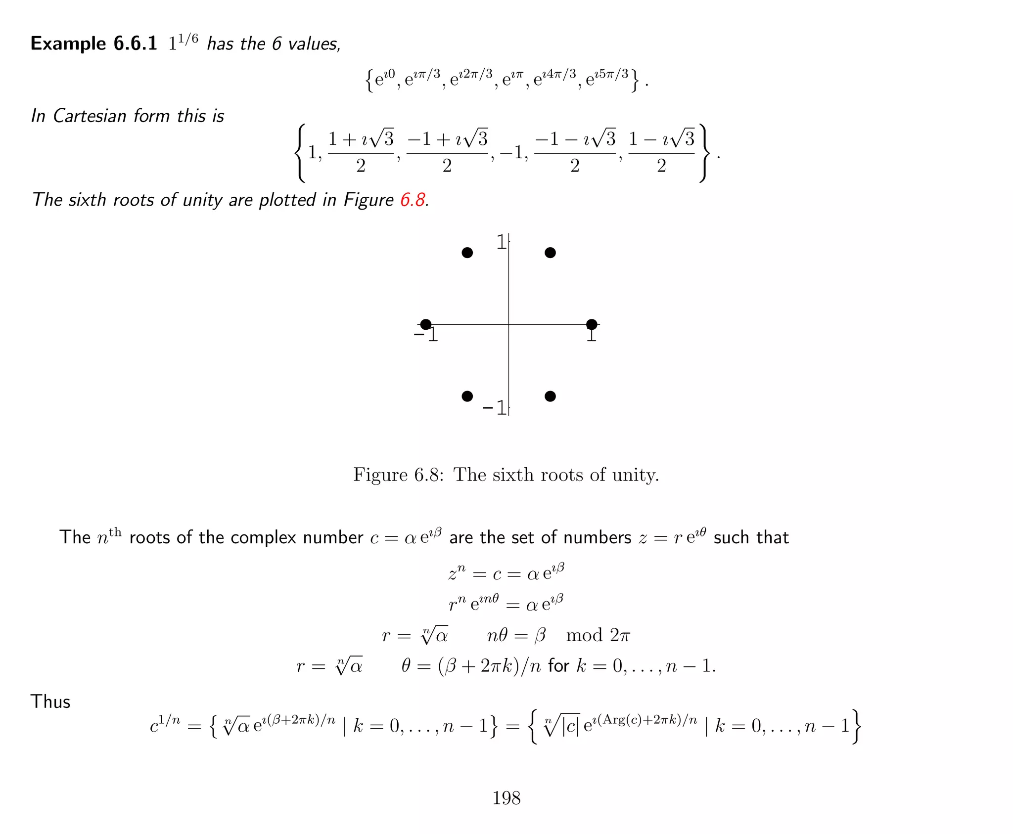 Example 6.6.1 11/6
has the 6 values,
eı0
, eıπ/3
, eı2π/3
, eıπ
, eı4π/3
, eı5π/3
.
In Cartesian form this is
1,
1 + ı
√
3
2
,
−1 + ı
√
3
2
, −1,
−1 − ı
√
3
2
,
1 − ı
√
3
2
.
The sixth roots of unity are plotted in Figure 6.8.
-1 1
-1
1
Figure 6.8: The sixth roots of unity.
The nth
roots of the complex number c = α eıβ
are the set of numbers z = r eıθ
such that
zn
= c = α eıβ
rn
eınθ
= α eıβ
r = n
√
α nθ = β mod 2π
r = n
√
α θ = (β + 2πk)/n for k = 0, . . . , n − 1.
Thus
c1/n
= n
√
α eı(β+2πk)/n
| k = 0, . . . , n − 1 = n
|c| eı(Arg(c)+2πk)/n
| k = 0, . . . , n − 1
198
 
