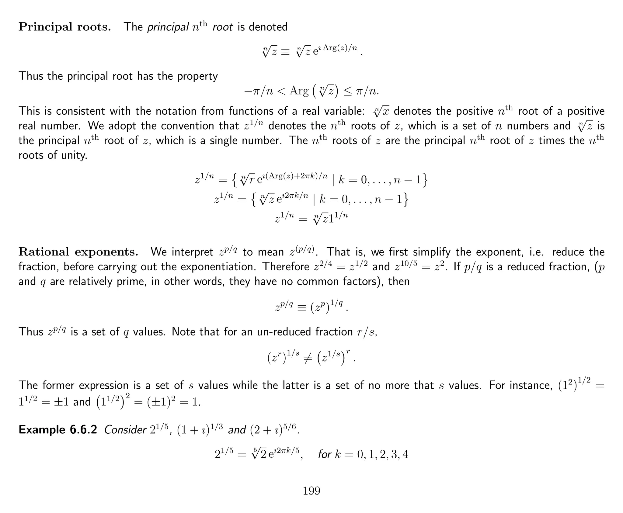 Principal roots. The principal nth
root is denoted
n
√
z ≡ n
√
z eı Arg(z)/n
.
Thus the principal root has the property
−π/n < Arg n
√
z ≤ π/n.
This is consistent with the notation from functions of a real variable: n
√
x denotes the positive nth
root of a positive
real number. We adopt the convention that z1/n
denotes the nth
roots of z, which is a set of n numbers and n
√
z is
the principal nth
root of z, which is a single number. The nth
roots of z are the principal nth
root of z times the nth
roots of unity.
z1/n
= n
√
r eı(Arg(z)+2πk)/n
| k = 0, . . . , n − 1
z1/n
= n
√
z eı2πk/n
| k = 0, . . . , n − 1
z1/n
= n
√
z11/n
Rational exponents. We interpret zp/q
to mean z(p/q)
. That is, we ﬁrst simplify the exponent, i.e. reduce the
fraction, before carrying out the exponentiation. Therefore z2/4
= z1/2
and z10/5
= z2
. If p/q is a reduced fraction, (p
and q are relatively prime, in other words, they have no common factors), then
zp/q
≡ (zp
)1/q
.
Thus zp/q
is a set of q values. Note that for an un-reduced fraction r/s,
(zr
)1/s
= z1/s r
.
The former expression is a set of s values while the latter is a set of no more that s values. For instance, (12
)
1/2
=
11/2
= ±1 and 11/2 2
= (±1)2
= 1.
Example 6.6.2 Consider 21/5
, (1 + ı)1/3
and (2 + ı)5/6
.
21/5
=
5
√
2 eı2πk/5
, for k = 0, 1, 2, 3, 4
199
 