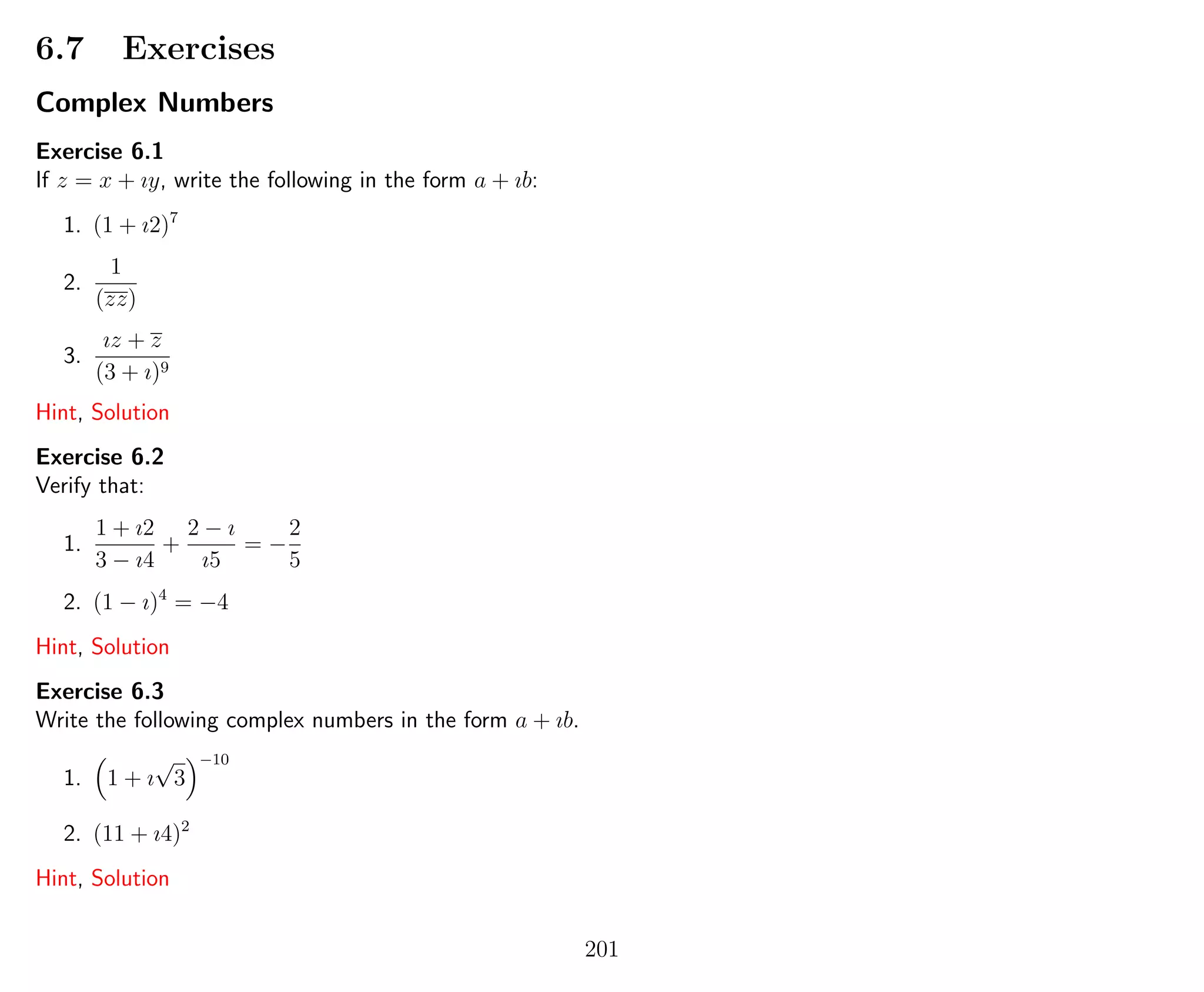 6.7 Exercises
Complex Numbers
Exercise 6.1
If z = x + ıy, write the following in the form a + ıb:
1. (1 + ı2)7
2.
1
(zz)
3.
ız + z
(3 + ı)9
Hint, Solution
Exercise 6.2
Verify that:
1.
1 + ı2
3 − ı4
+
2 − ı
ı5
= −
2
5
2. (1 − ı)4
= −4
Hint, Solution
Exercise 6.3
Write the following complex numbers in the form a + ıb.
1. 1 + ı
√
3
−10
2. (11 + ı4)2
Hint, Solution
201
 