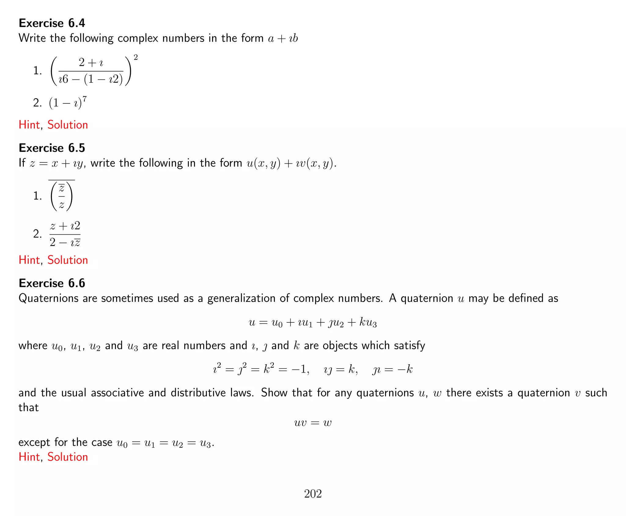 Exercise 6.4
Write the following complex numbers in the form a + ıb
1.
2 + ı
ı6 − (1 − ı2)
2
2. (1 − ı)7
Hint, Solution
Exercise 6.5
If z = x + ıy, write the following in the form u(x, y) + ıv(x, y).
1.
z
z
2.
z + ı2
2 − ız
Hint, Solution
Exercise 6.6
Quaternions are sometimes used as a generalization of complex numbers. A quaternion u may be deﬁned as
u = u0 + ıu1 + u2 + ku3
where u0, u1, u2 and u3 are real numbers and ı,  and k are objects which satisfy
ı2
= 2
= k2
= −1, ı = k, ı = −k
and the usual associative and distributive laws. Show that for any quaternions u, w there exists a quaternion v such
that
uv = w
except for the case u0 = u1 = u2 = u3.
Hint, Solution
202
 
