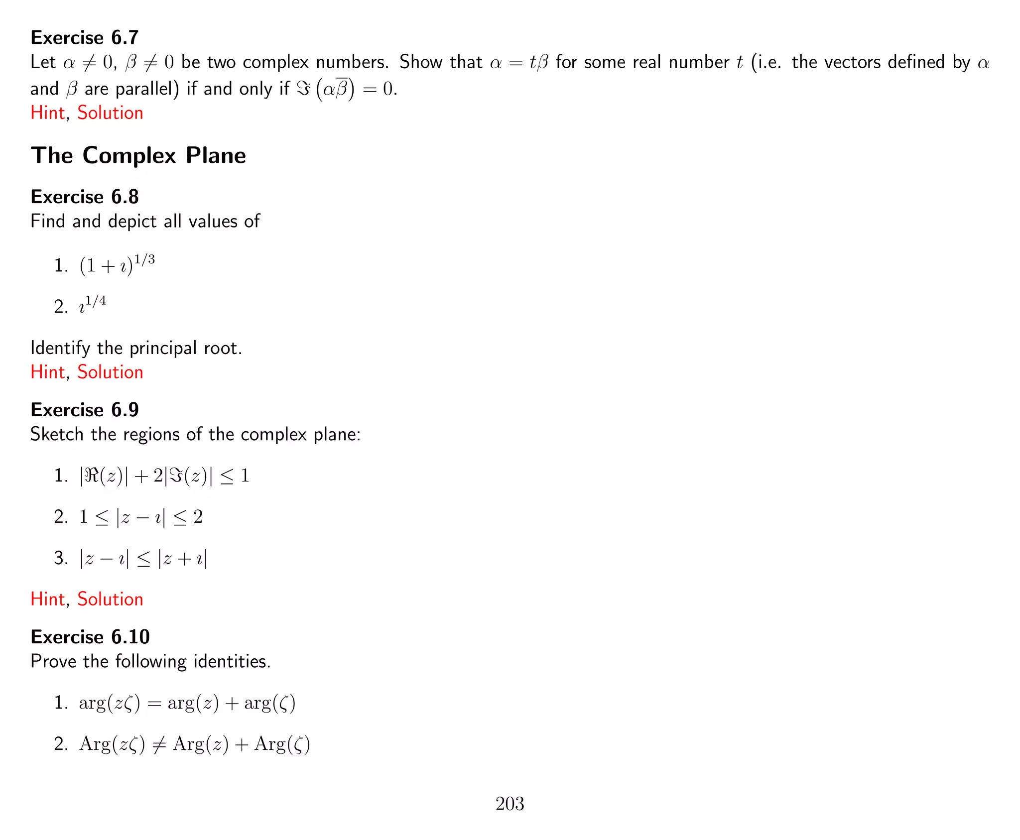 Exercise 6.7
Let α = 0, β = 0 be two complex numbers. Show that α = tβ for some real number t (i.e. the vectors deﬁned by α
and β are parallel) if and only if αβ = 0.
Hint, Solution
The Complex Plane
Exercise 6.8
Find and depict all values of
1. (1 + ı)1/3
2. ı1/4
Identify the principal root.
Hint, Solution
Exercise 6.9
Sketch the regions of the complex plane:
1. | (z)| + 2| (z)| ≤ 1
2. 1 ≤ |z − ı| ≤ 2
3. |z − ı| ≤ |z + ı|
Hint, Solution
Exercise 6.10
Prove the following identities.
1. arg(zζ) = arg(z) + arg(ζ)
2. Arg(zζ) = Arg(z) + Arg(ζ)
203
 