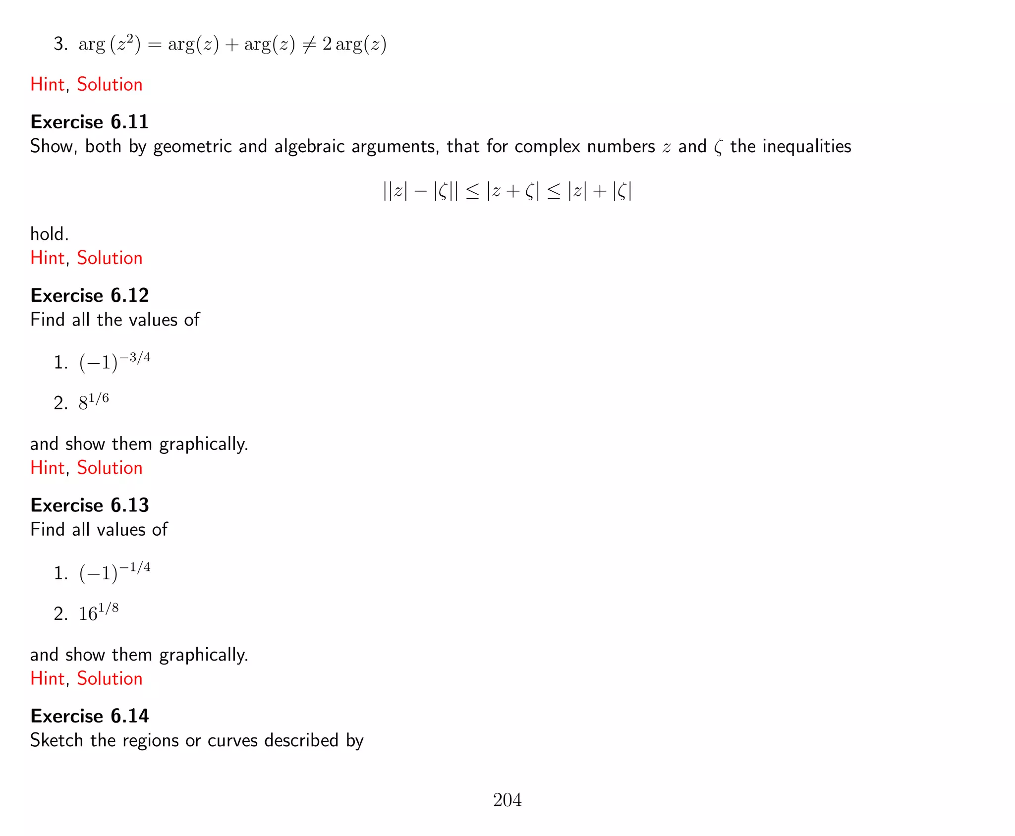 3. arg (z2
) = arg(z) + arg(z) = 2 arg(z)
Hint, Solution
Exercise 6.11
Show, both by geometric and algebraic arguments, that for complex numbers z and ζ the inequalities
||z| − |ζ|| ≤ |z + ζ| ≤ |z| + |ζ|
hold.
Hint, Solution
Exercise 6.12
Find all the values of
1. (−1)−3/4
2. 81/6
and show them graphically.
Hint, Solution
Exercise 6.13
Find all values of
1. (−1)−1/4
2. 161/8
and show them graphically.
Hint, Solution
Exercise 6.14
Sketch the regions or curves described by
204
 