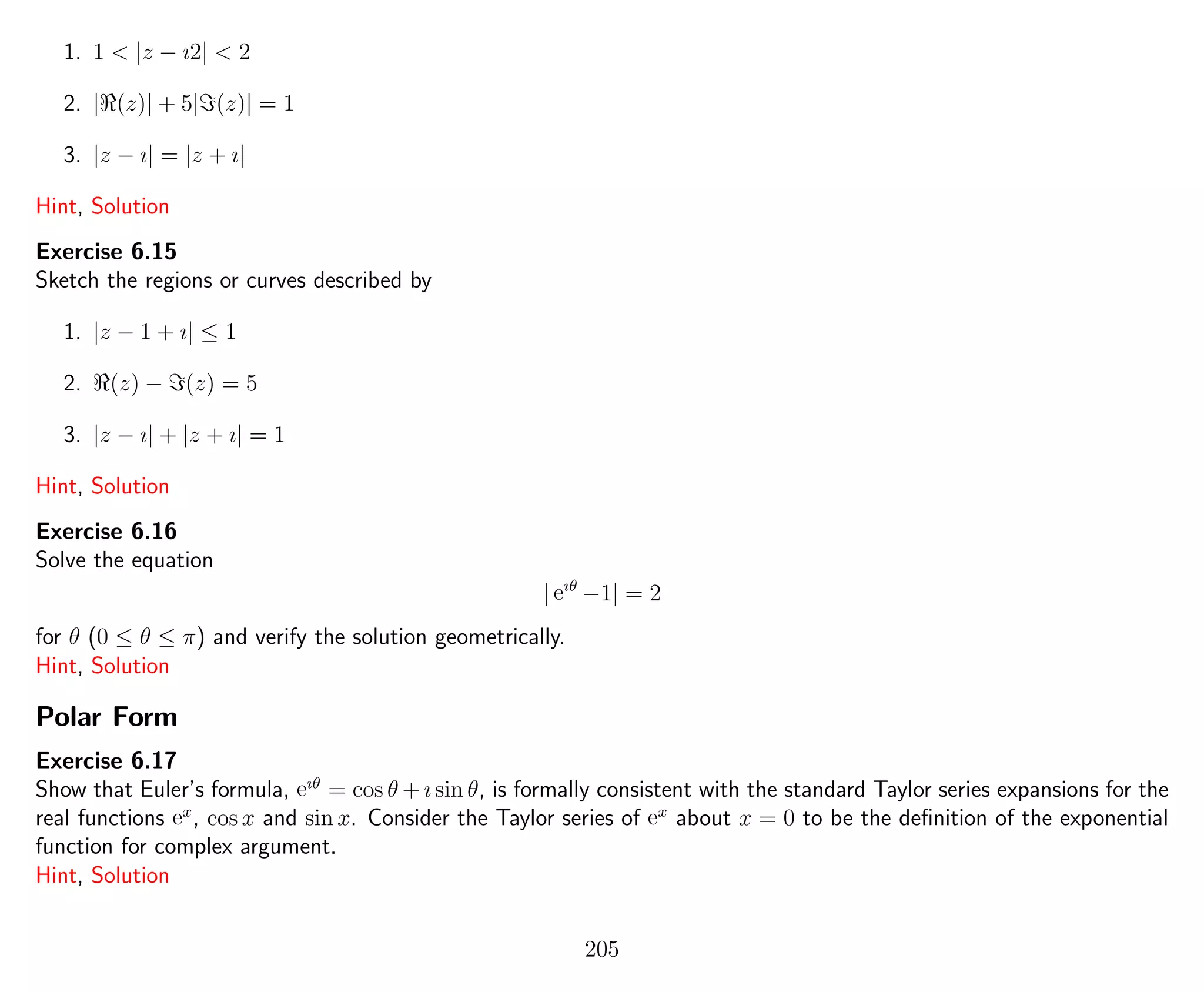 1. 1 < |z − ı2| < 2
2. | (z)| + 5| (z)| = 1
3. |z − ı| = |z + ı|
Hint, Solution
Exercise 6.15
Sketch the regions or curves described by
1. |z − 1 + ı| ≤ 1
2. (z) − (z) = 5
3. |z − ı| + |z + ı| = 1
Hint, Solution
Exercise 6.16
Solve the equation
| eıθ
−1| = 2
for θ (0 ≤ θ ≤ π) and verify the solution geometrically.
Hint, Solution
Polar Form
Exercise 6.17
Show that Euler’s formula, eıθ
= cos θ + ı sin θ, is formally consistent with the standard Taylor series expansions for the
real functions ex
, cos x and sin x. Consider the Taylor series of ex
about x = 0 to be the deﬁnition of the exponential
function for complex argument.
Hint, Solution
205
 