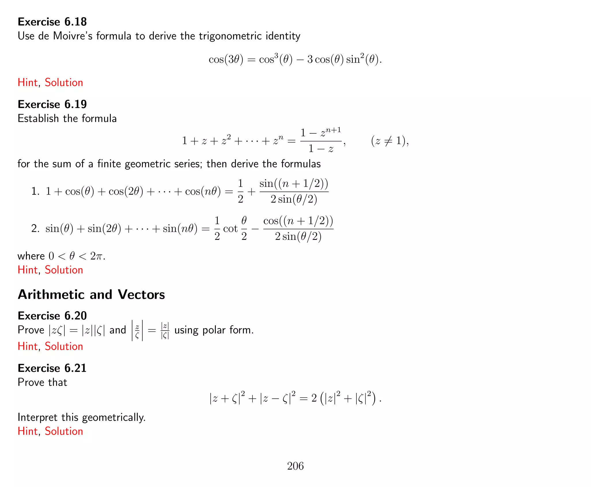 Exercise 6.18
Use de Moivre’s formula to derive the trigonometric identity
cos(3θ) = cos3
(θ) − 3 cos(θ) sin2
(θ).
Hint, Solution
Exercise 6.19
Establish the formula
1 + z + z2
+ · · · + zn
=
1 − zn+1
1 − z
, (z = 1),
for the sum of a ﬁnite geometric series; then derive the formulas
1. 1 + cos(θ) + cos(2θ) + · · · + cos(nθ) =
1
2
+
sin((n + 1/2))
2 sin(θ/2)
2. sin(θ) + sin(2θ) + · · · + sin(nθ) =
1
2
cot
θ
2
−
cos((n + 1/2))
2 sin(θ/2)
where 0 < θ < 2π.
Hint, Solution
Arithmetic and Vectors
Exercise 6.20
Prove |zζ| = |z||ζ| and z
ζ
= |z|
|ζ|
using polar form.
Hint, Solution
Exercise 6.21
Prove that
|z + ζ|2
+ |z − ζ|2
= 2 |z|2
+ |ζ|2
.
Interpret this geometrically.
Hint, Solution
206
 