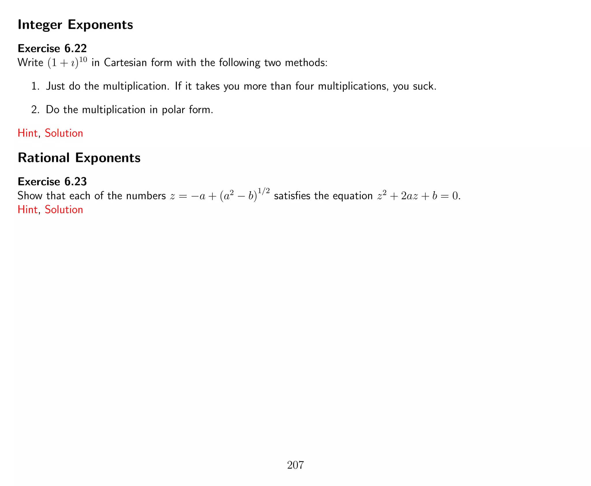 Integer Exponents
Exercise 6.22
Write (1 + ı)10
in Cartesian form with the following two methods:
1. Just do the multiplication. If it takes you more than four multiplications, you suck.
2. Do the multiplication in polar form.
Hint, Solution
Rational Exponents
Exercise 6.23
Show that each of the numbers z = −a + (a2
− b)
1/2
satisﬁes the equation z2
+ 2az + b = 0.
Hint, Solution
207
 