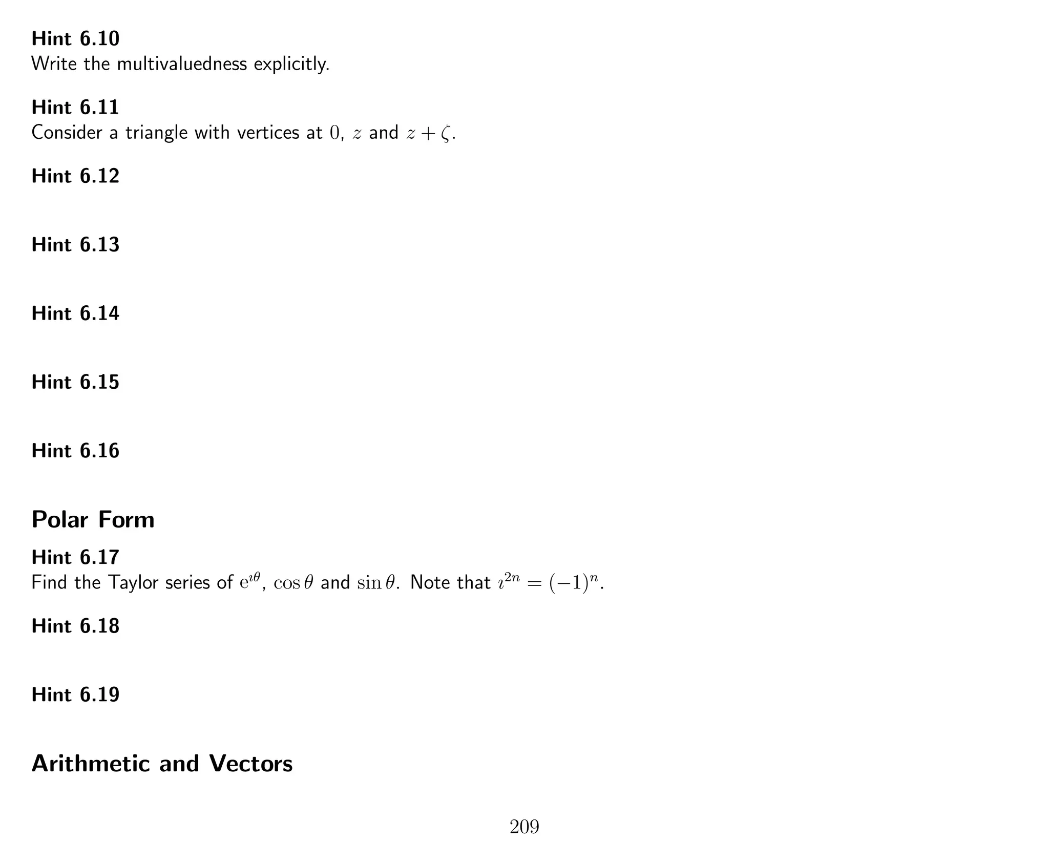 Hint 6.10
Write the multivaluedness explicitly.
Hint 6.11
Consider a triangle with vertices at 0, z and z + ζ.
Hint 6.12
Hint 6.13
Hint 6.14
Hint 6.15
Hint 6.16
Polar Form
Hint 6.17
Find the Taylor series of eıθ
, cos θ and sin θ. Note that ı2n
= (−1)n
.
Hint 6.18
Hint 6.19
Arithmetic and Vectors
209
 