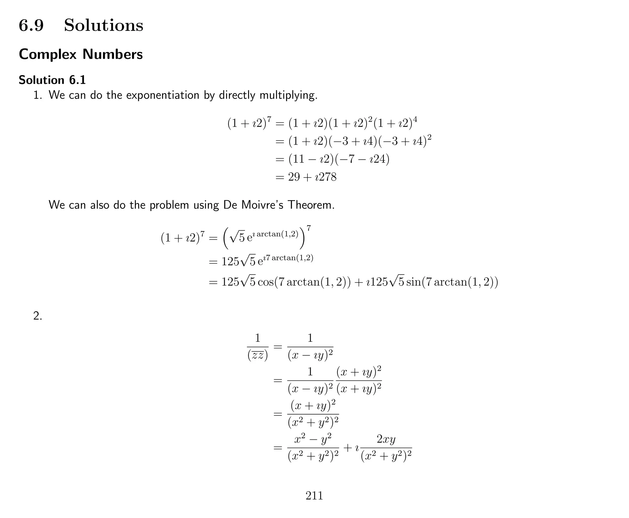 6.9 Solutions
Complex Numbers
Solution 6.1
1. We can do the exponentiation by directly multiplying.
(1 + ı2)7
= (1 + ı2)(1 + ı2)2
(1 + ı2)4
= (1 + ı2)(−3 + ı4)(−3 + ı4)2
= (11 − ı2)(−7 − ı24)
= 29 + ı278
We can also do the problem using De Moivre’s Theorem.
(1 + ı2)7
=
√
5 eı arctan(1,2)
7
= 125
√
5 eı7 arctan(1,2)
= 125
√
5 cos(7 arctan(1, 2)) + ı125
√
5 sin(7 arctan(1, 2))
2.
1
(zz)
=
1
(x − ıy)2
=
1
(x − ıy)2
(x + ıy)2
(x + ıy)2
=
(x + ıy)2
(x2 + y2)2
=
x2
− y2
(x2 + y2)2
+ ı
2xy
(x2 + y2)2
211
 