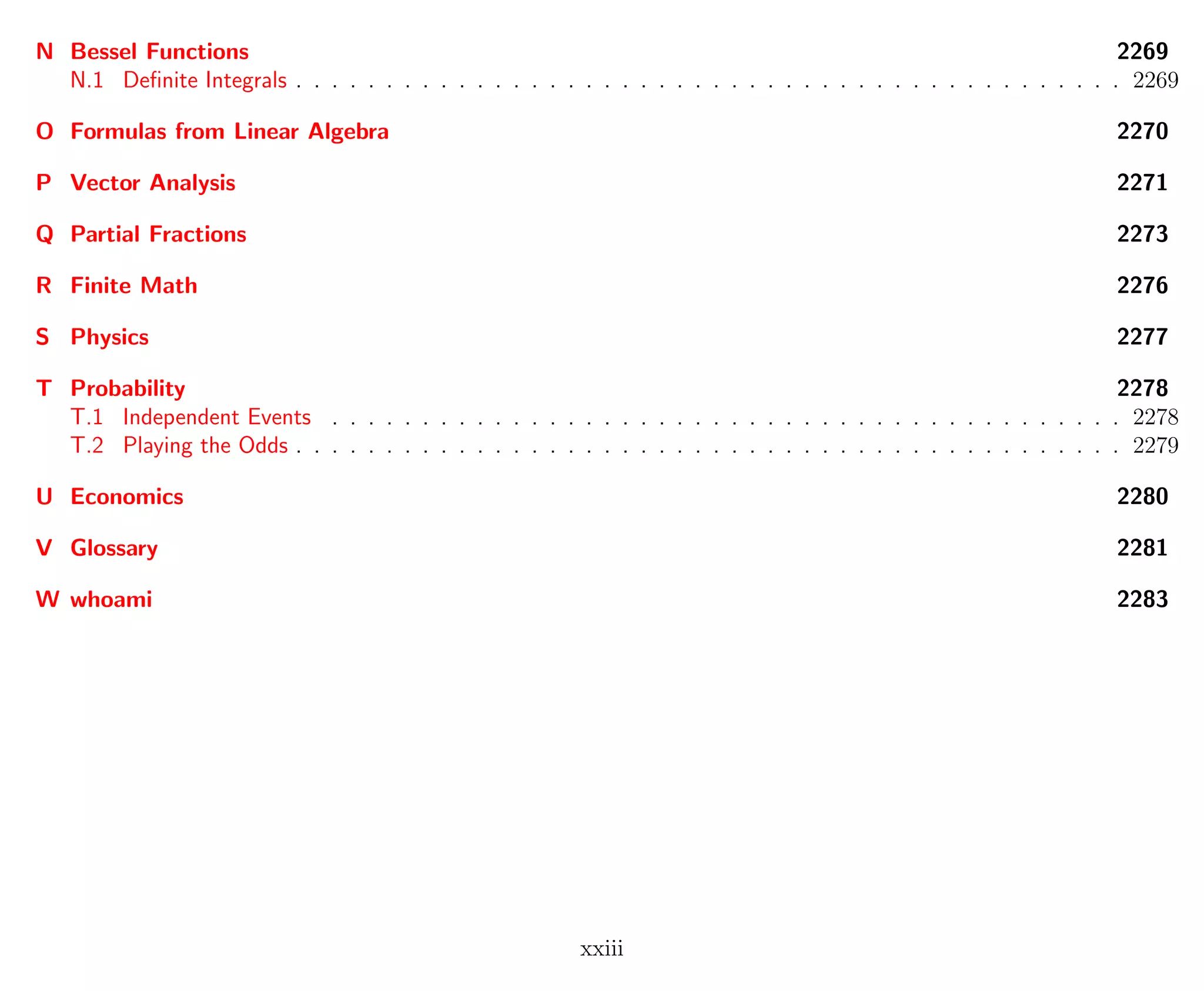 N Bessel Functions 2269
N.1 Deﬁnite Integrals . . . . . . . . . . . . . . . . . . . . . . . . . . . . . . . . . . . . . . . . . . . . . . 2269
O Formulas from Linear Algebra 2270
P Vector Analysis 2271
Q Partial Fractions 2273
R Finite Math 2276
S Physics 2277
T Probability 2278
T.1 Independent Events . . . . . . . . . . . . . . . . . . . . . . . . . . . . . . . . . . . . . . . . . . . . 2278
T.2 Playing the Odds . . . . . . . . . . . . . . . . . . . . . . . . . . . . . . . . . . . . . . . . . . . . . . 2279
U Economics 2280
V Glossary 2281
W whoami 2283
xxiii
 