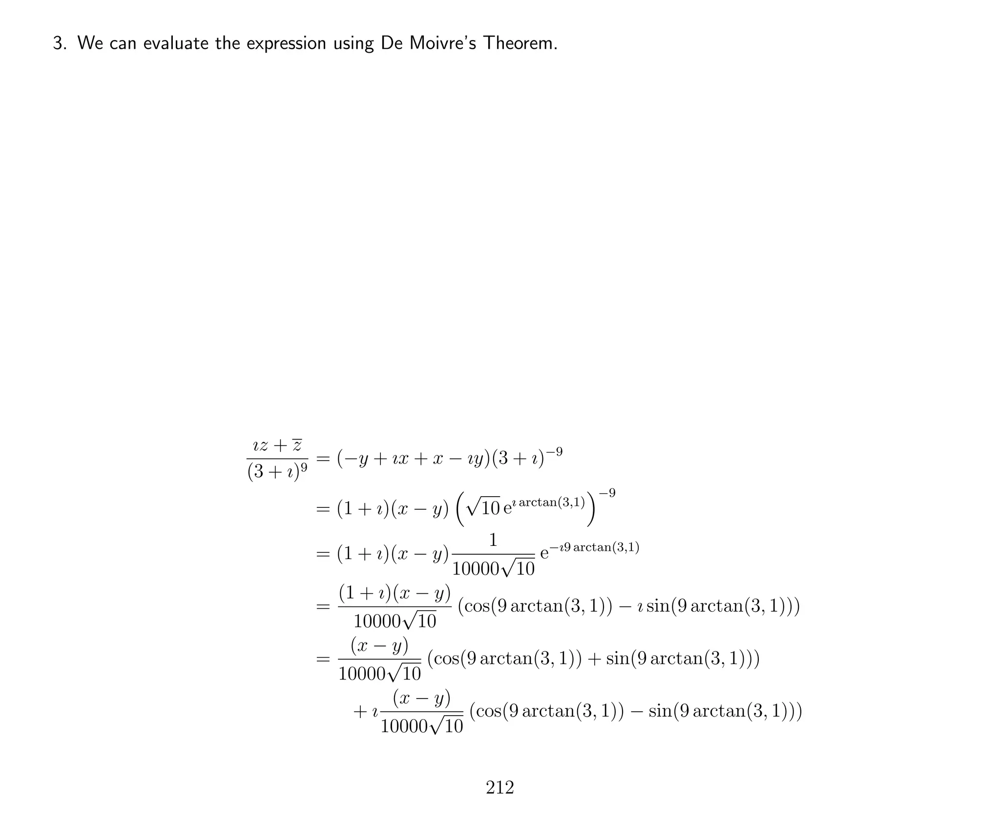 3. We can evaluate the expression using De Moivre’s Theorem.
ız + z
(3 + ı)9
= (−y + ıx + x − ıy)(3 + ı)−9
= (1 + ı)(x − y)
√
10 eı arctan(3,1)
−9
= (1 + ı)(x − y)
1
10000
√
10
e−ı9 arctan(3,1)
=
(1 + ı)(x − y)
10000
√
10
(cos(9 arctan(3, 1)) − ı sin(9 arctan(3, 1)))
=
(x − y)
10000
√
10
(cos(9 arctan(3, 1)) + sin(9 arctan(3, 1)))
+ ı
(x − y)
10000
√
10
(cos(9 arctan(3, 1)) − sin(9 arctan(3, 1)))
212
 