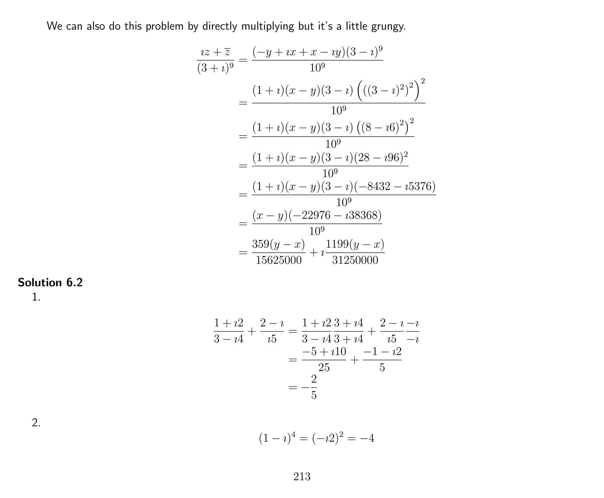 We can also do this problem by directly multiplying but it’s a little grungy.
ız + z
(3 + ı)9
=
(−y + ıx + x − ıy)(3 − ı)9
109
=
(1 + ı)(x − y)(3 − ı) ((3 − ı)2
)
2
2
109
=
(1 + ı)(x − y)(3 − ı) (8 − ı6)2 2
109
=
(1 + ı)(x − y)(3 − ı)(28 − ı96)2
109
=
(1 + ı)(x − y)(3 − ı)(−8432 − ı5376)
109
=
(x − y)(−22976 − ı38368)
109
=
359(y − x)
15625000
+ ı
1199(y − x)
31250000
Solution 6.2
1.
1 + ı2
3 − ı4
+
2 − ı
ı5
=
1 + ı2
3 − ı4
3 + ı4
3 + ı4
+
2 − ı
ı5
−ı
−ı
=
−5 + ı10
25
+
−1 − ı2
5
= −
2
5
2.
(1 − ı)4
= (−ı2)2
= −4
213
 