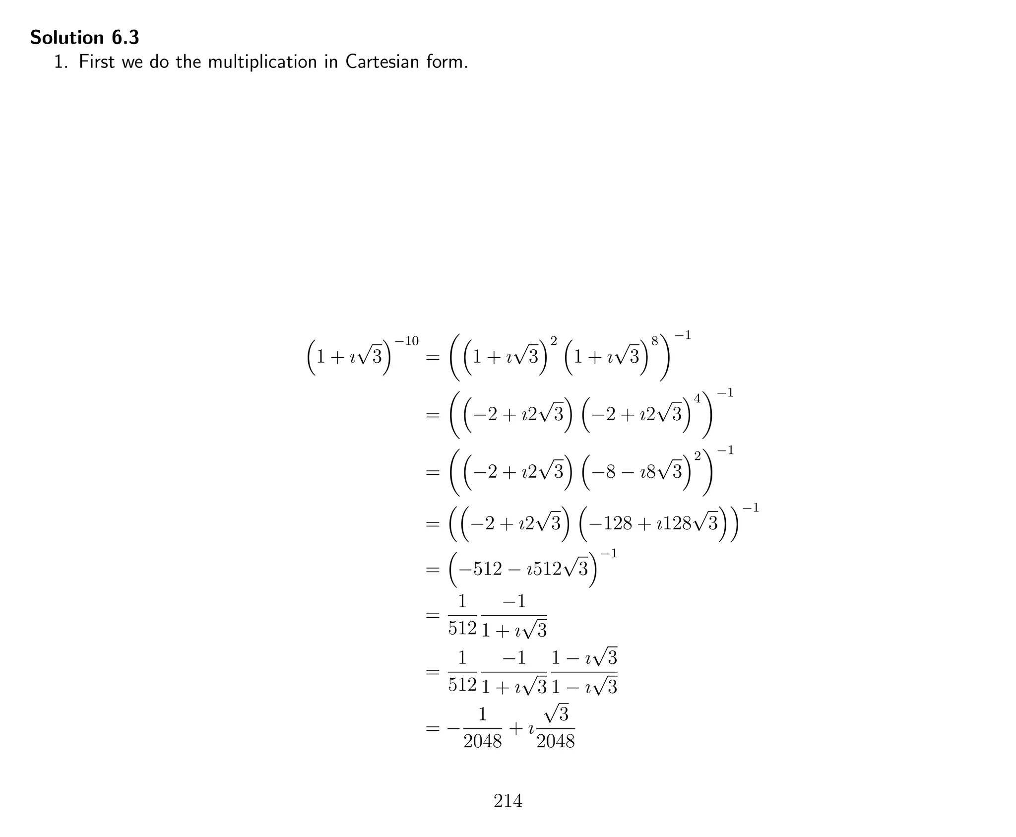 Solution 6.3
1. First we do the multiplication in Cartesian form.
1 + ı
√
3
−10
= 1 + ı
√
3
2
1 + ı
√
3
8 −1
= −2 + ı2
√
3 −2 + ı2
√
3
4 −1
= −2 + ı2
√
3 −8 − ı8
√
3
2 −1
= −2 + ı2
√
3 −128 + ı128
√
3
−1
= −512 − ı512
√
3
−1
=
1
512
−1
1 + ı
√
3
=
1
512
−1
1 + ı
√
3
1 − ı
√
3
1 − ı
√
3
= −
1
2048
+ ı
√
3
2048
214
 
