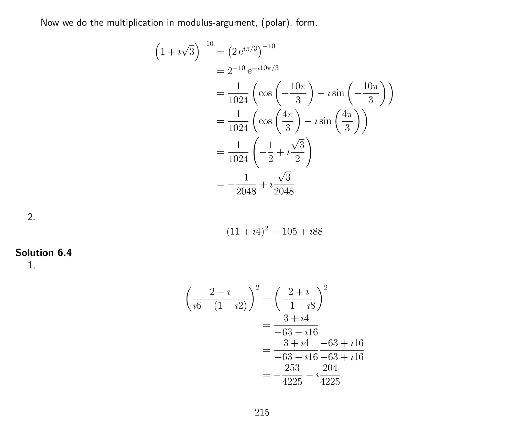 Now we do the multiplication in modulus-argument, (polar), form.
1 + ı
√
3
−10
= 2 eıπ/3 −10
= 2−10
e−ı10π/3
=
1
1024
cos −
10π
3
+ ı sin −
10π
3
=
1
1024
cos
4π
3
− ı sin
4π
3
=
1
1024
−
1
2
+ ı
√
3
2
= −
1
2048
+ ı
√
3
2048
2.
(11 + ı4)2
= 105 + ı88
Solution 6.4
1.
2 + ı
ı6 − (1 − ı2)
2
=
2 + ı
−1 + ı8
2
=
3 + ı4
−63 − ı16
=
3 + ı4
−63 − ı16
−63 + ı16
−63 + ı16
= −
253
4225
− ı
204
4225
215
 