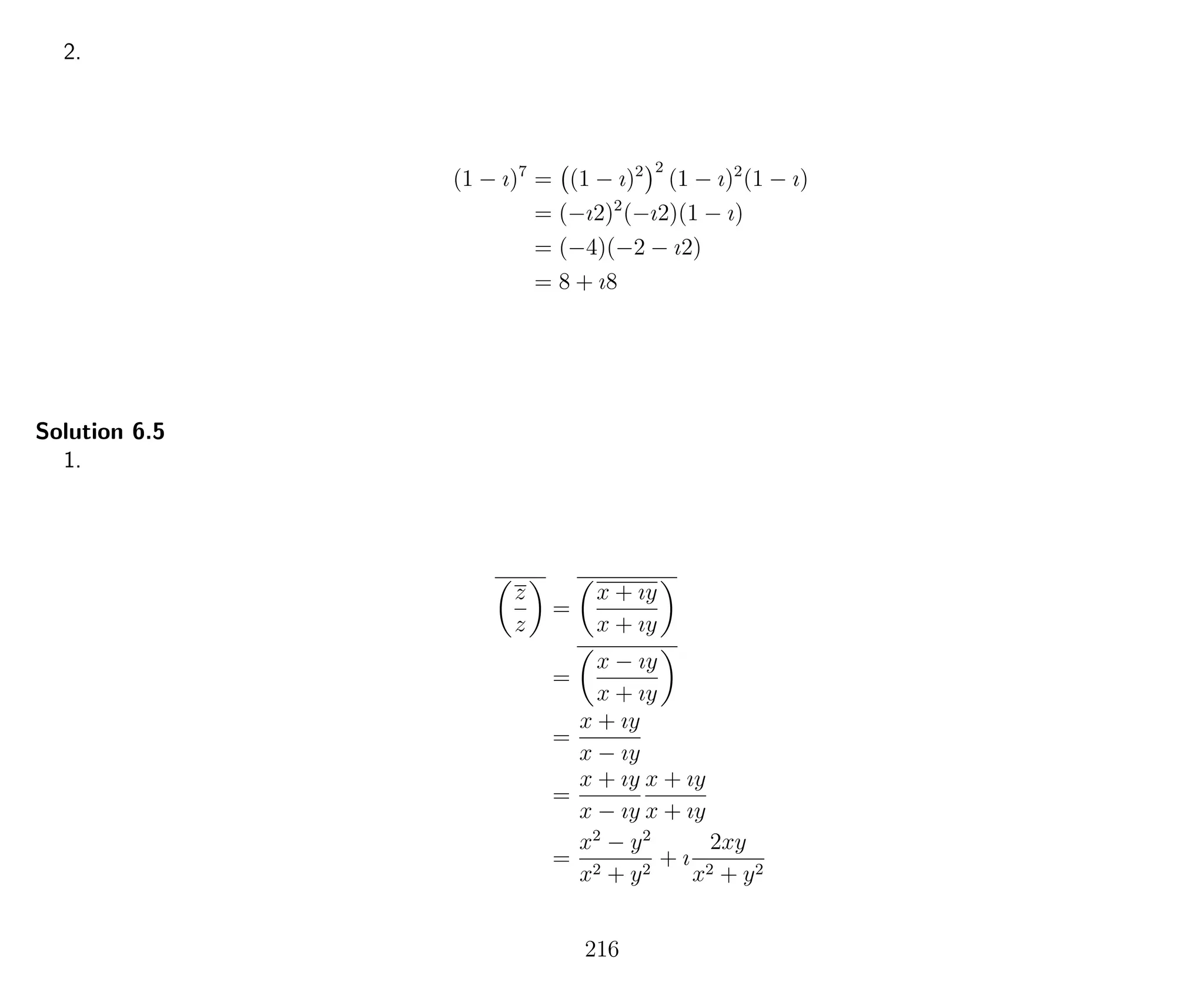 2.
(1 − ı)7
= (1 − ı)2 2
(1 − ı)2
(1 − ı)
= (−ı2)2
(−ı2)(1 − ı)
= (−4)(−2 − ı2)
= 8 + ı8
Solution 6.5
1.
z
z
=
x + ıy
x + ıy
=
x − ıy
x + ıy
=
x + ıy
x − ıy
=
x + ıy
x − ıy
x + ıy
x + ıy
=
x2
− y2
x2 + y2
+ ı
2xy
x2 + y2
216
 