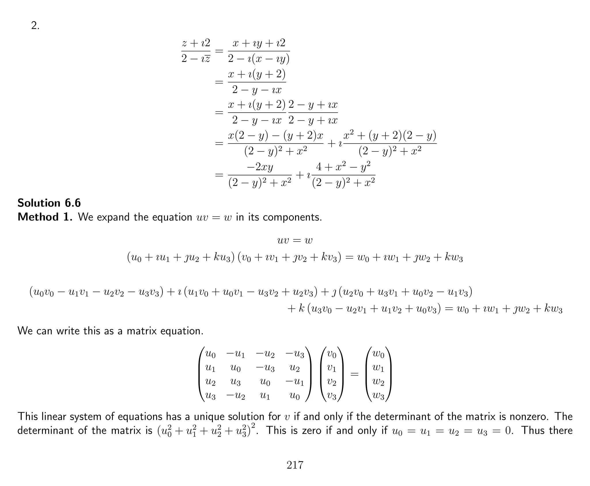 2.
z + ı2
2 − ız
=
x + ıy + ı2
2 − ı(x − ıy)
=
x + ı(y + 2)
2 − y − ıx
=
x + ı(y + 2)
2 − y − ıx
2 − y + ıx
2 − y + ıx
=
x(2 − y) − (y + 2)x
(2 − y)2 + x2
+ ı
x2
+ (y + 2)(2 − y)
(2 − y)2 + x2
=
−2xy
(2 − y)2 + x2
+ ı
4 + x2
− y2
(2 − y)2 + x2
Solution 6.6
Method 1. We expand the equation uv = w in its components.
uv = w
(u0 + ıu1 + u2 + ku3) (v0 + ıv1 + v2 + kv3) = w0 + ıw1 + w2 + kw3
(u0v0 − u1v1 − u2v2 − u3v3) + ı (u1v0 + u0v1 − u3v2 + u2v3) +  (u2v0 + u3v1 + u0v2 − u1v3)
+ k (u3v0 − u2v1 + u1v2 + u0v3) = w0 + ıw1 + w2 + kw3
We can write this as a matrix equation.




u0 −u1 −u2 −u3
u1 u0 −u3 u2
u2 u3 u0 −u1
u3 −u2 u1 u0








v0
v1
v2
v3



 =




w0
w1
w2
w3




This linear system of equations has a unique solution for v if and only if the determinant of the matrix is nonzero. The
determinant of the matrix is (u2
0 + u2
1 + u2
2 + u2
3)
2
. This is zero if and only if u0 = u1 = u2 = u3 = 0. Thus there
217
 
