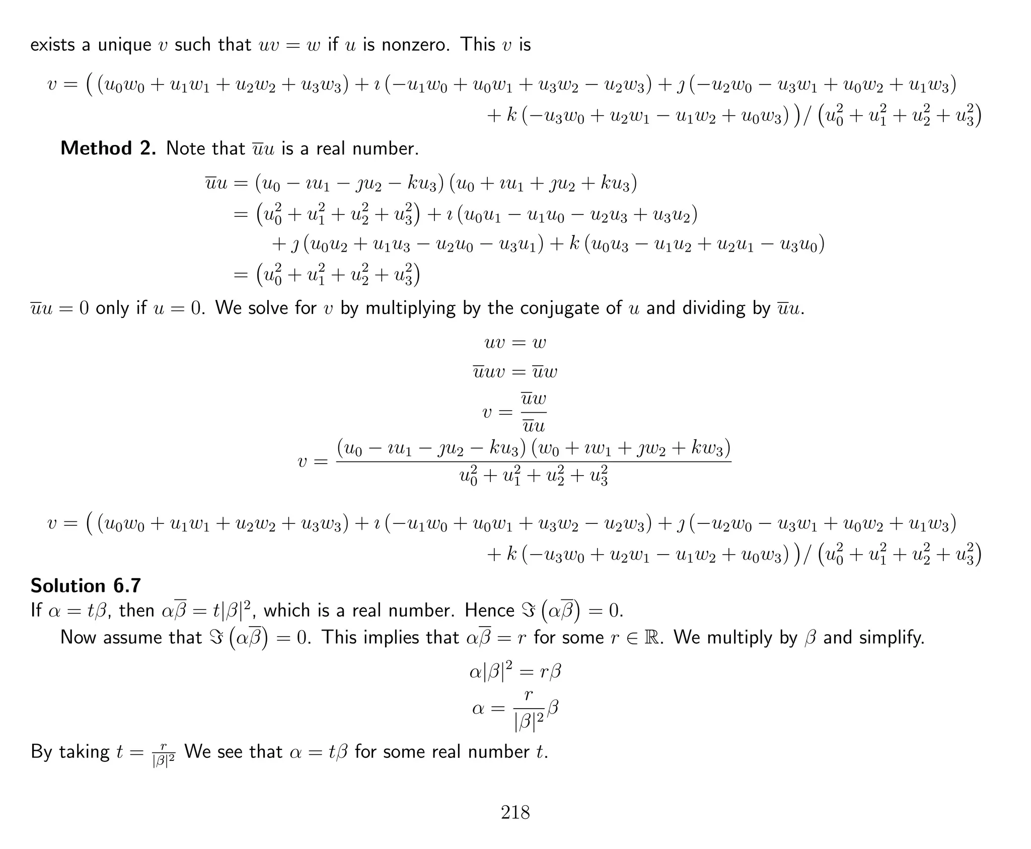 exists a unique v such that uv = w if u is nonzero. This v is
v = (u0w0 + u1w1 + u2w2 + u3w3) + ı (−u1w0 + u0w1 + u3w2 − u2w3) +  (−u2w0 − u3w1 + u0w2 + u1w3)
+ k (−u3w0 + u2w1 − u1w2 + u0w3) / u2
0 + u2
1 + u2
2 + u2
3
Method 2. Note that uu is a real number.
uu = (u0 − ıu1 − u2 − ku3) (u0 + ıu1 + u2 + ku3)
= u2
0 + u2
1 + u2
2 + u2
3 + ı (u0u1 − u1u0 − u2u3 + u3u2)
+  (u0u2 + u1u3 − u2u0 − u3u1) + k (u0u3 − u1u2 + u2u1 − u3u0)
= u2
0 + u2
1 + u2
2 + u2
3
uu = 0 only if u = 0. We solve for v by multiplying by the conjugate of u and dividing by uu.
uv = w
uuv = uw
v =
uw
uu
v =
(u0 − ıu1 − u2 − ku3) (w0 + ıw1 + w2 + kw3)
u2
0 + u2
1 + u2
2 + u2
3
v = (u0w0 + u1w1 + u2w2 + u3w3) + ı (−u1w0 + u0w1 + u3w2 − u2w3) +  (−u2w0 − u3w1 + u0w2 + u1w3)
+ k (−u3w0 + u2w1 − u1w2 + u0w3) / u2
0 + u2
1 + u2
2 + u2
3
Solution 6.7
If α = tβ, then αβ = t|β|2
, which is a real number. Hence αβ = 0.
Now assume that αβ = 0. This implies that αβ = r for some r ∈ R. We multiply by β and simplify.
α|β|2
= rβ
α =
r
|β|2
β
By taking t = r
|β|2 We see that α = tβ for some real number t.
218
 