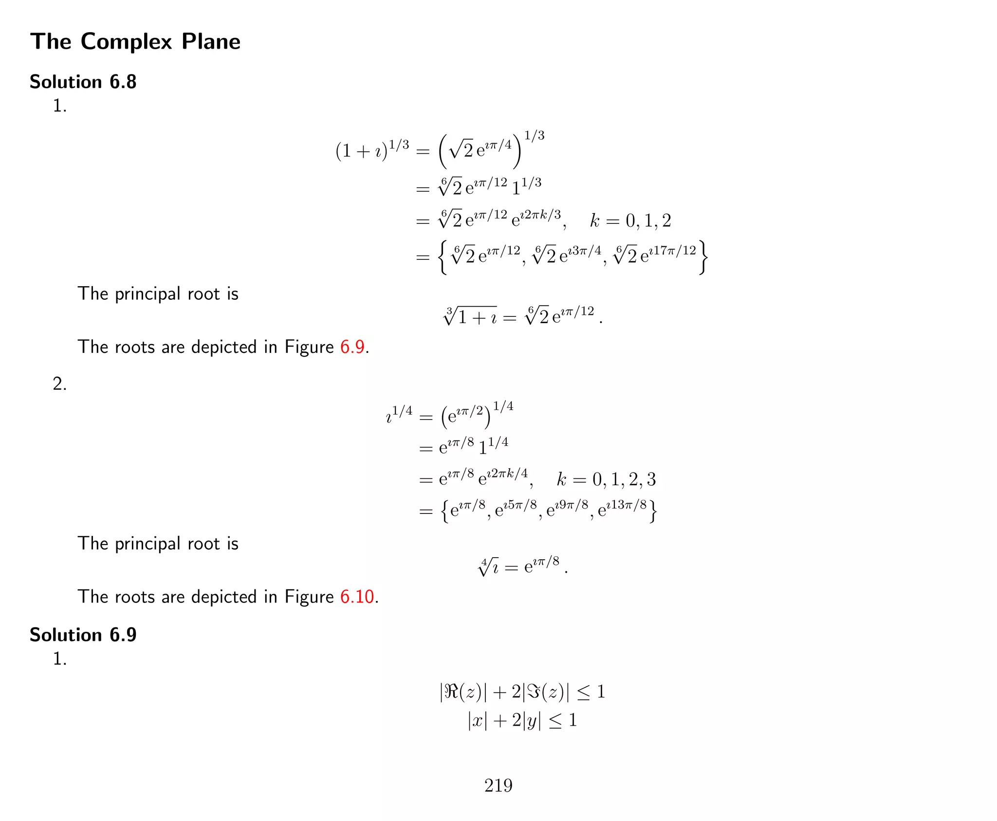 The Complex Plane
Solution 6.8
1.
(1 + ı)1/3
=
√
2 eıπ/4
1/3
=
6
√
2 eıπ/12
11/3
=
6
√
2 eıπ/12
eı2πk/3
, k = 0, 1, 2
=
6
√
2 eıπ/12
,
6
√
2 eı3π/4
,
6
√
2 eı17π/12
The principal root is
3
√
1 + ı =
6
√
2 eıπ/12
.
The roots are depicted in Figure 6.9.
2.
ı1/4
= eıπ/2 1/4
= eıπ/8
11/4
= eıπ/8
eı2πk/4
, k = 0, 1, 2, 3
= eıπ/8
, eı5π/8
, eı9π/8
, eı13π/8
The principal root is
4
√
ı = eıπ/8
.
The roots are depicted in Figure 6.10.
Solution 6.9
1.
| (z)| + 2| (z)| ≤ 1
|x| + 2|y| ≤ 1
219
 