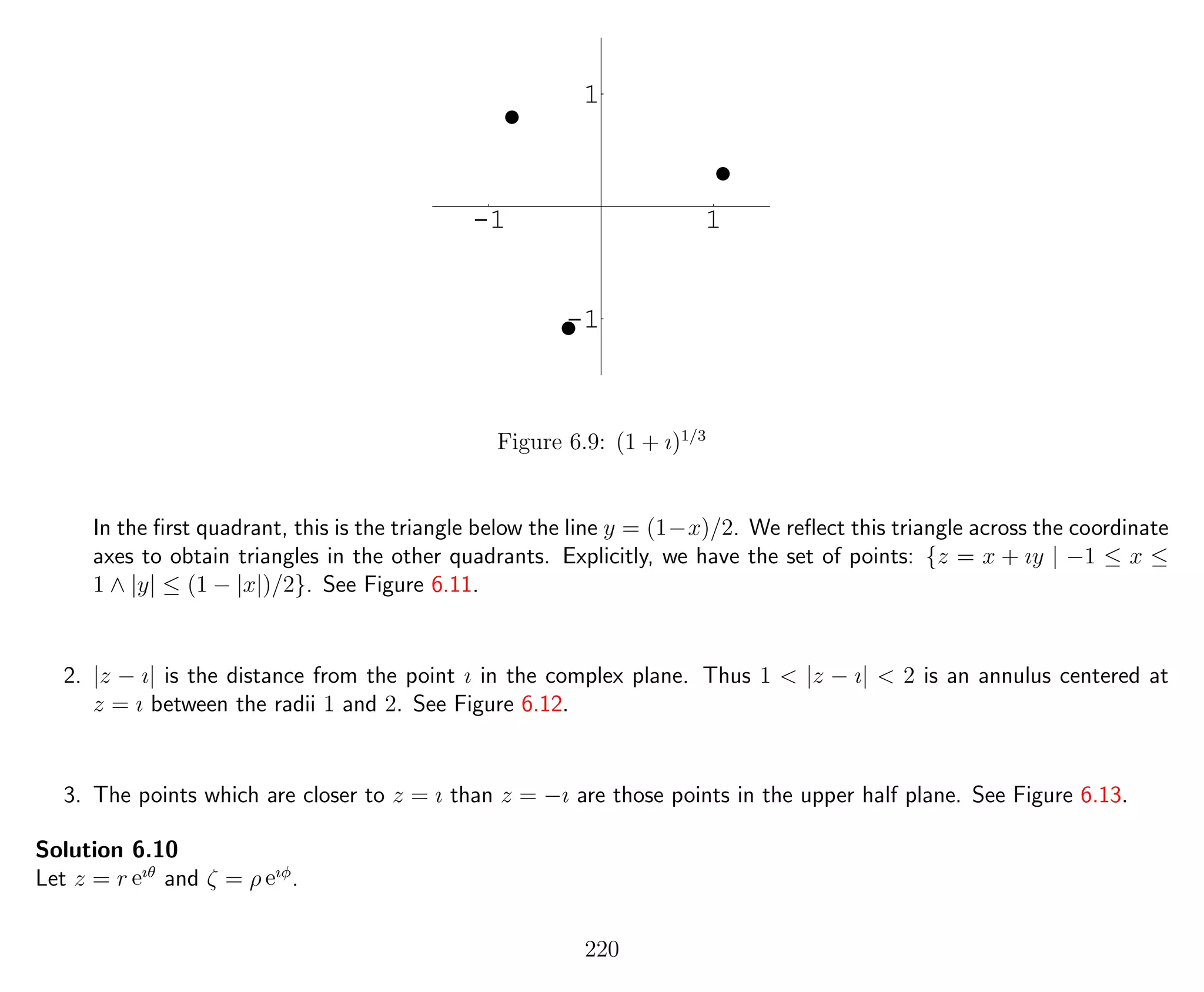 -1 1
-1
1
Figure 6.9: (1 + ı)1/3
In the ﬁrst quadrant, this is the triangle below the line y = (1−x)/2. We reﬂect this triangle across the coordinate
axes to obtain triangles in the other quadrants. Explicitly, we have the set of points: {z = x + ıy | −1 ≤ x ≤
1 ∧ |y| ≤ (1 − |x|)/2}. See Figure 6.11.
2. |z − ı| is the distance from the point ı in the complex plane. Thus 1 < |z − ı| < 2 is an annulus centered at
z = ı between the radii 1 and 2. See Figure 6.12.
3. The points which are closer to z = ı than z = −ı are those points in the upper half plane. See Figure 6.13.
Solution 6.10
Let z = r eıθ
and ζ = ρ eıφ
.
220
 