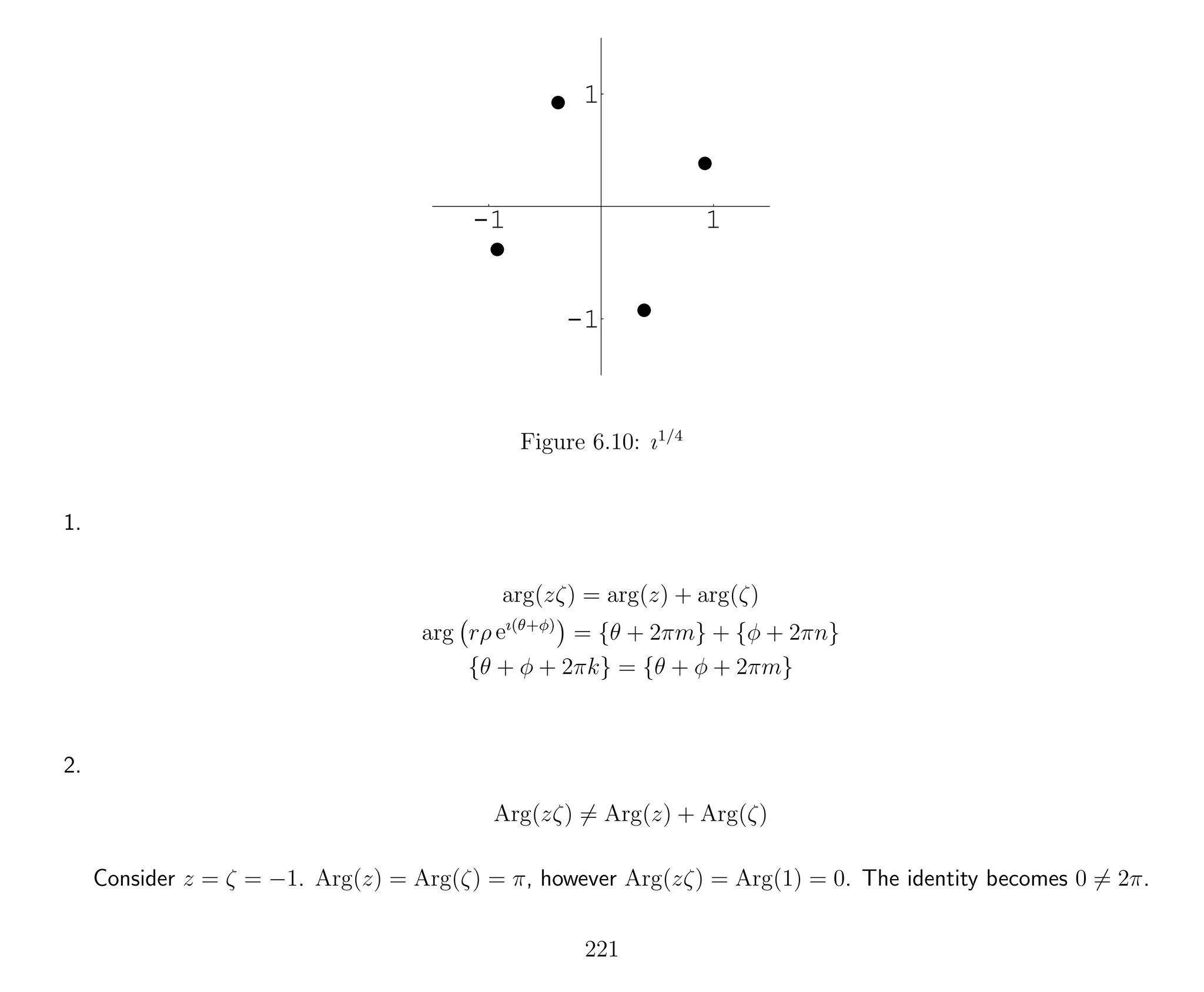-1 1
-1
1
Figure 6.10: ı1/4
1.
arg(zζ) = arg(z) + arg(ζ)
arg rρ eı(θ+φ)
= {θ + 2πm} + {φ + 2πn}
{θ + φ + 2πk} = {θ + φ + 2πm}
2.
Arg(zζ) = Arg(z) + Arg(ζ)
Consider z = ζ = −1. Arg(z) = Arg(ζ) = π, however Arg(zζ) = Arg(1) = 0. The identity becomes 0 = 2π.
221
 