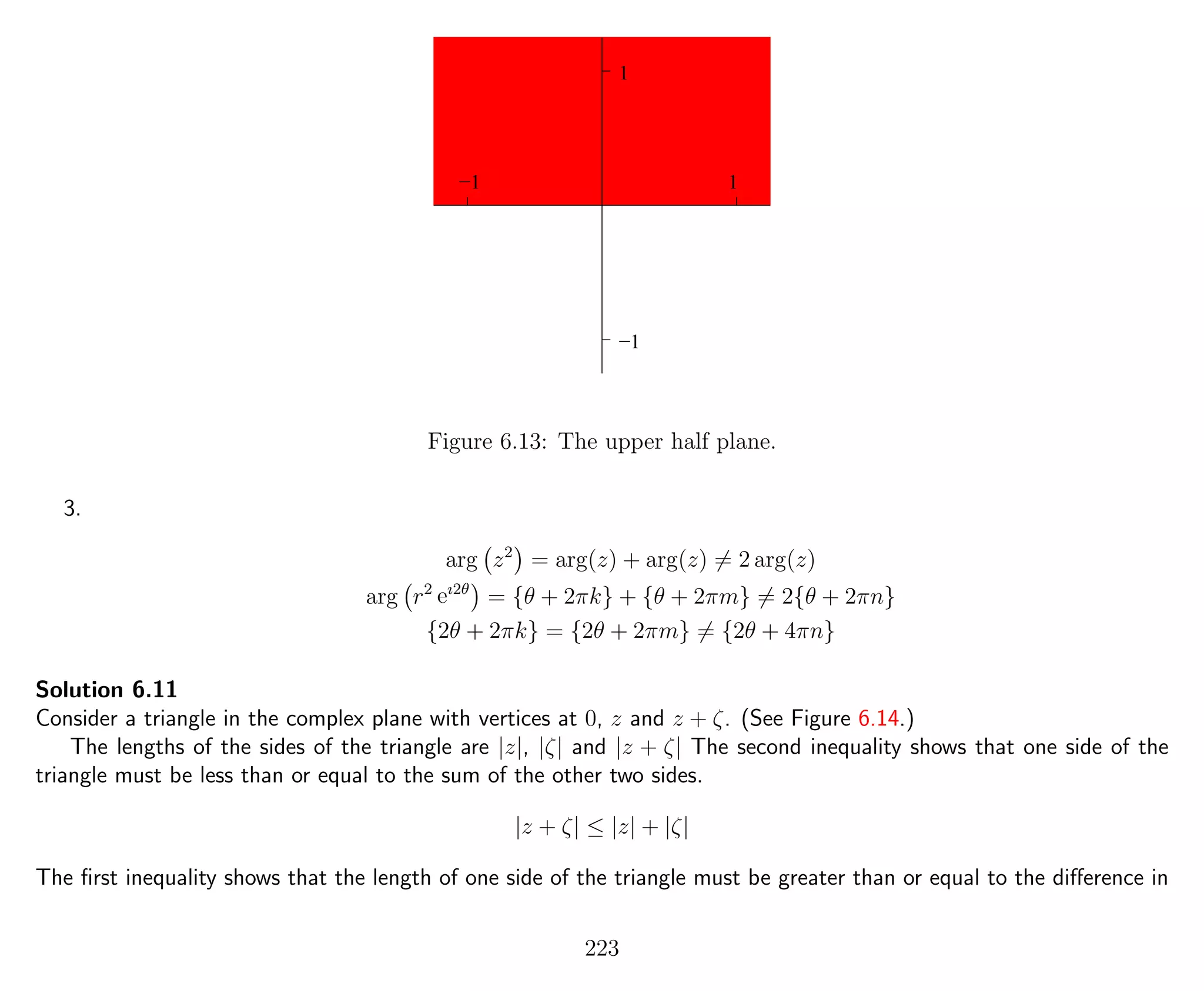 1
1
−1
−1
Figure 6.13: The upper half plane.
3.
arg z2
= arg(z) + arg(z) = 2 arg(z)
arg r2
eı2θ
= {θ + 2πk} + {θ + 2πm} = 2{θ + 2πn}
{2θ + 2πk} = {2θ + 2πm} = {2θ + 4πn}
Solution 6.11
Consider a triangle in the complex plane with vertices at 0, z and z + ζ. (See Figure 6.14.)
The lengths of the sides of the triangle are |z|, |ζ| and |z + ζ| The second inequality shows that one side of the
triangle must be less than or equal to the sum of the other two sides.
|z + ζ| ≤ |z| + |ζ|
The ﬁrst inequality shows that the length of one side of the triangle must be greater than or equal to the diﬀerence in
223
 