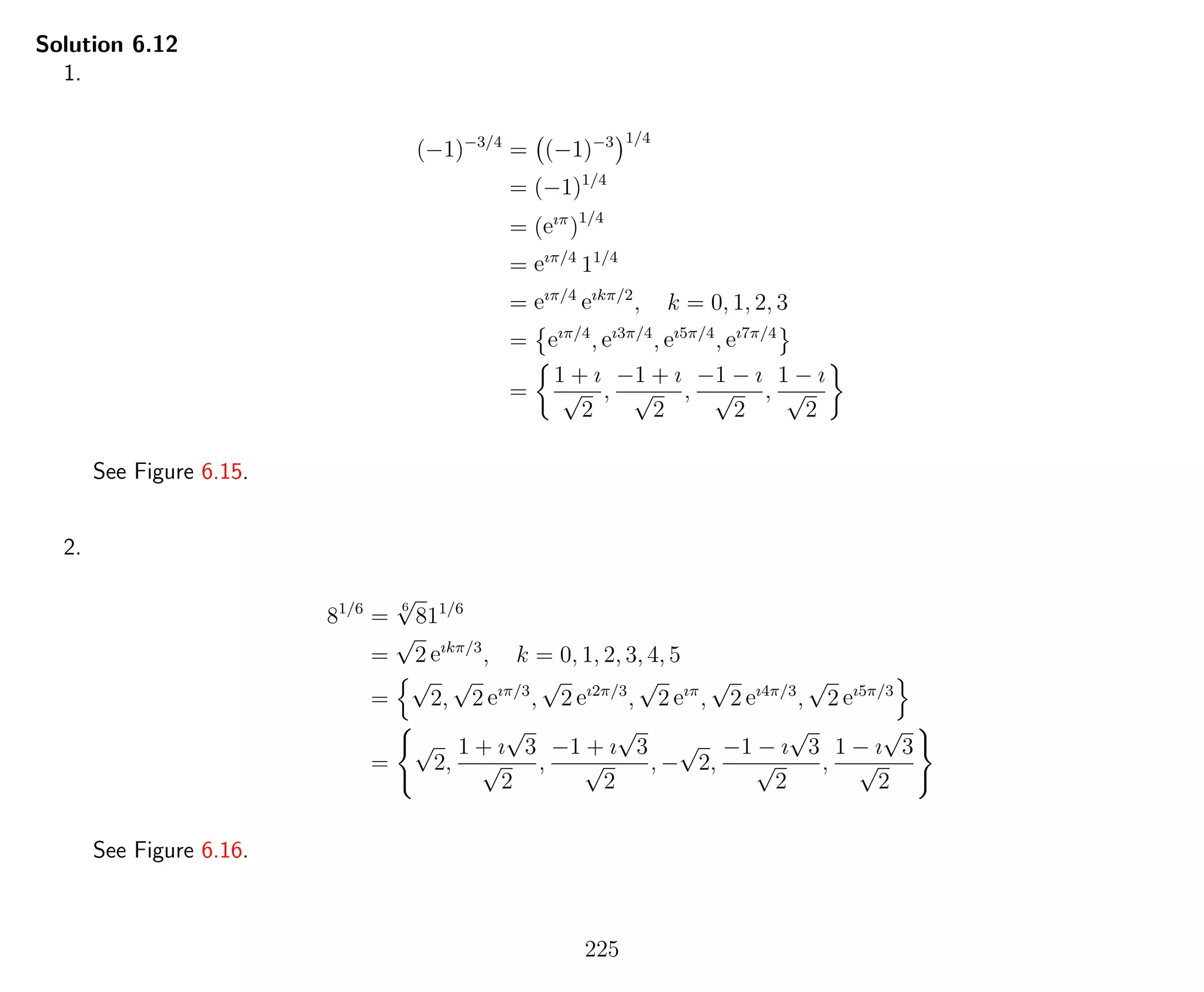 Solution 6.12
1.
(−1)−3/4
= (−1)−3 1/4
= (−1)1/4
= (eıπ
)1/4
= eıπ/4
11/4
= eıπ/4
eıkπ/2
, k = 0, 1, 2, 3
= eıπ/4
, eı3π/4
, eı5π/4
, eı7π/4
=
1 + ı
√
2
,
−1 + ı
√
2
,
−1 − ı
√
2
,
1 − ı
√
2
See Figure 6.15.
2.
81/6
=
6
√
811/6
=
√
2 eıkπ/3
, k = 0, 1, 2, 3, 4, 5
=
√
2,
√
2 eıπ/3
,
√
2 eı2π/3
,
√
2 eıπ
,
√
2 eı4π/3
,
√
2 eı5π/3
=
√
2,
1 + ı
√
3
√
2
,
−1 + ı
√
3
√
2
, −
√
2,
−1 − ı
√
3
√
2
,
1 − ı
√
3
√
2
See Figure 6.16.
225
 