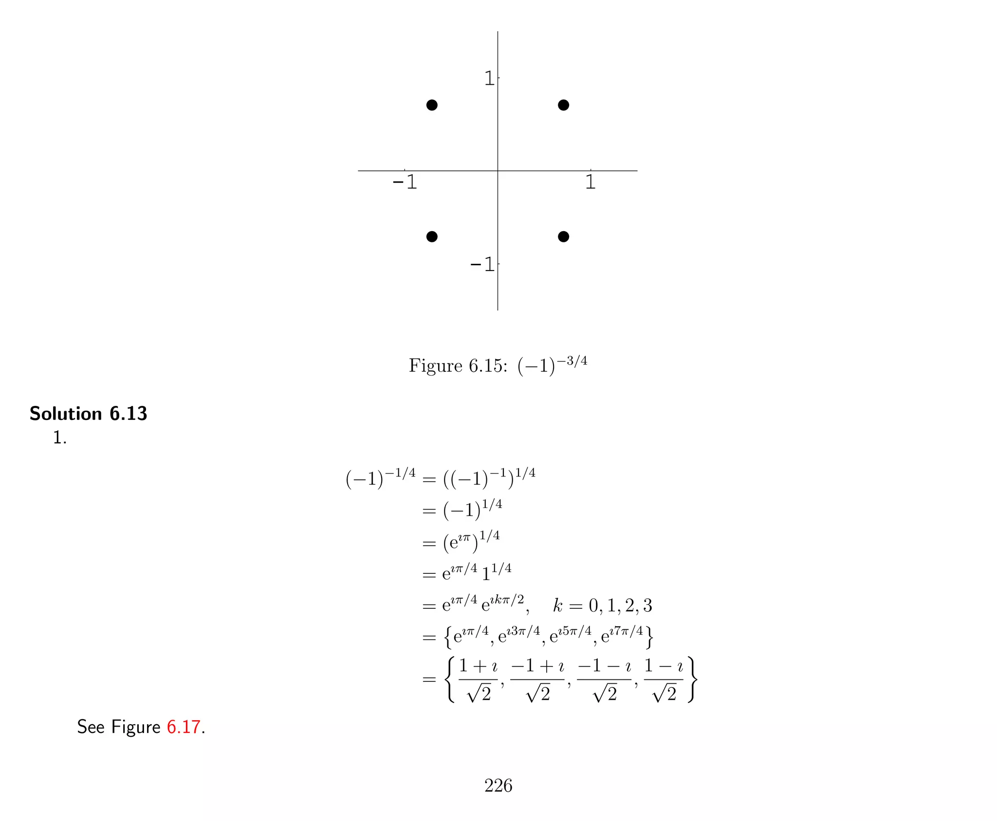-1 1
-1
1
Figure 6.15: (−1)−3/4
Solution 6.13
1.
(−1)−1/4
= ((−1)−1
)1/4
= (−1)1/4
= (eıπ
)1/4
= eıπ/4
11/4
= eıπ/4
eıkπ/2
, k = 0, 1, 2, 3
= eıπ/4
, eı3π/4
, eı5π/4
, eı7π/4
=
1 + ı
√
2
,
−1 + ı
√
2
,
−1 − ı
√
2
,
1 − ı
√
2
See Figure 6.17.
226
 