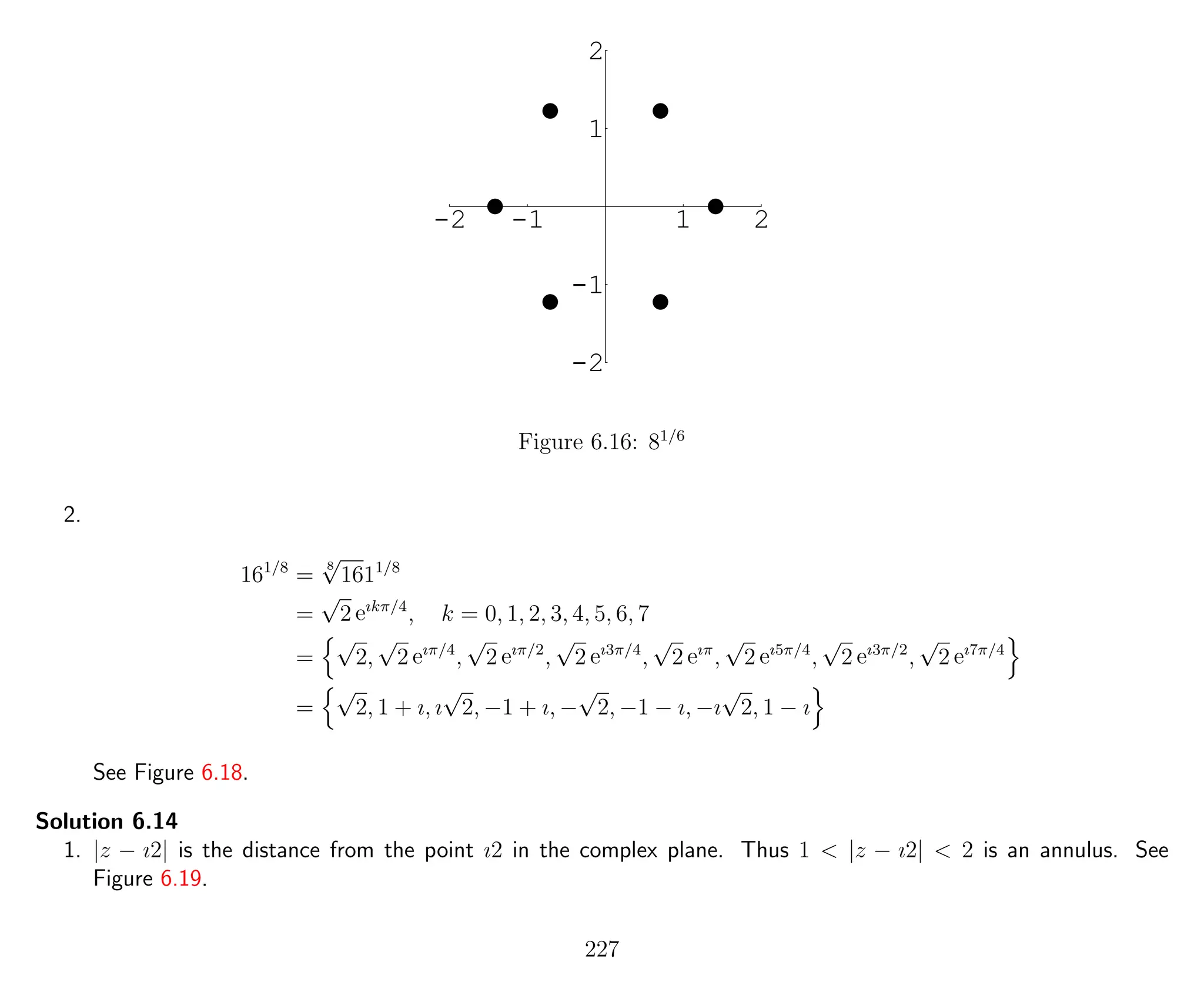 -2 -1 1 2
-2
-1
1
2
Figure 6.16: 81/6
2.
161/8
=
8
√
1611/8
=
√
2 eıkπ/4
, k = 0, 1, 2, 3, 4, 5, 6, 7
=
√
2,
√
2 eıπ/4
,
√
2 eıπ/2
,
√
2 eı3π/4
,
√
2 eıπ
,
√
2 eı5π/4
,
√
2 eı3π/2
,
√
2 eı7π/4
=
√
2, 1 + ı, ı
√
2, −1 + ı, −
√
2, −1 − ı, −ı
√
2, 1 − ı
See Figure 6.18.
Solution 6.14
1. |z − ı2| is the distance from the point ı2 in the complex plane. Thus 1 < |z − ı2| < 2 is an annulus. See
Figure 6.19.
227
 