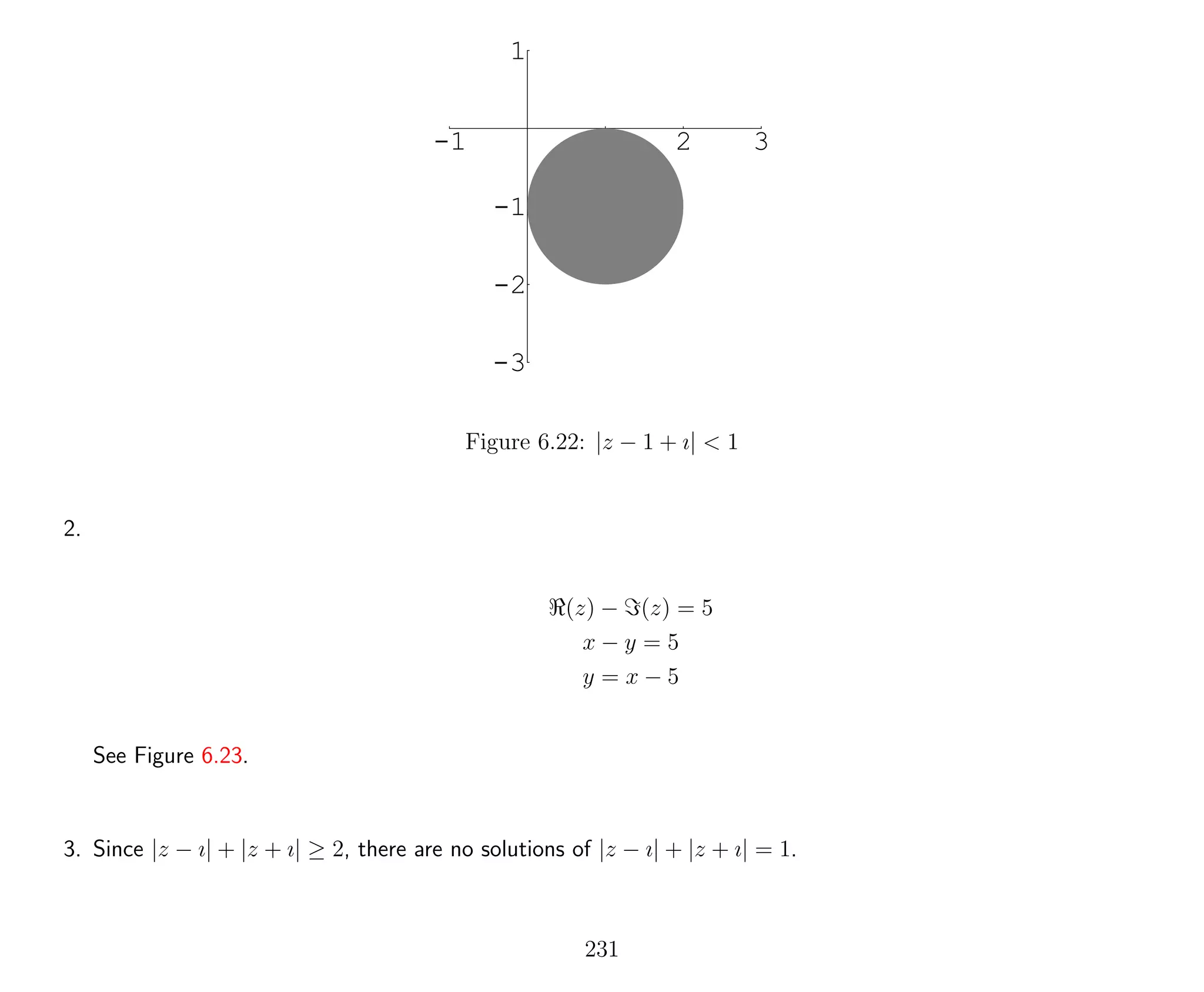 -1 1 2 3
-3
-2
-1
1
Figure 6.22: |z − 1 + ı| < 1
2.
(z) − (z) = 5
x − y = 5
y = x − 5
See Figure 6.23.
3. Since |z − ı| + |z + ı| ≥ 2, there are no solutions of |z − ı| + |z + ı| = 1.
231
 