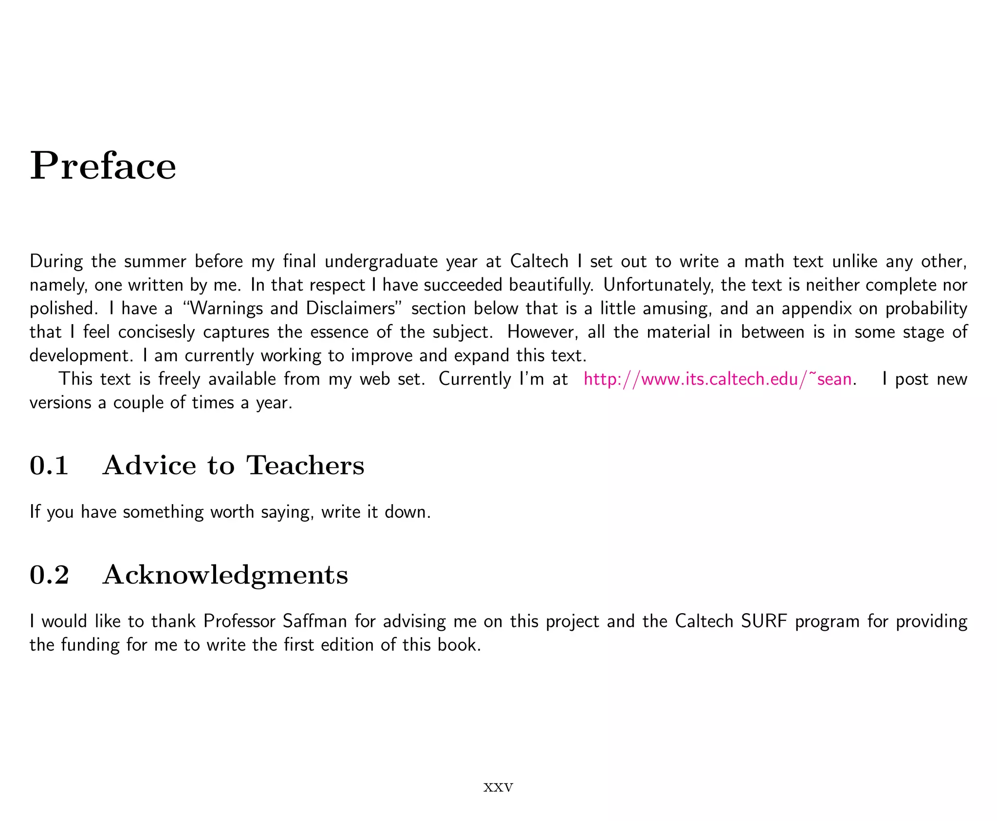 Preface
During the summer before my ﬁnal undergraduate year at Caltech I set out to write a math text unlike any other,
namely, one written by me. In that respect I have succeeded beautifully. Unfortunately, the text is neither complete nor
polished. I have a “Warnings and Disclaimers” section below that is a little amusing, and an appendix on probability
that I feel concisesly captures the essence of the subject. However, all the material in between is in some stage of
development. I am currently working to improve and expand this text.
This text is freely available from my web set. Currently I’m at http://www.its.caltech.edu/˜sean. I post new
versions a couple of times a year.
0.1 Advice to Teachers
If you have something worth saying, write it down.
0.2 Acknowledgments
I would like to thank Professor Saﬀman for advising me on this project and the Caltech SURF program for providing
the funding for me to write the ﬁrst edition of this book.
xxv
 
