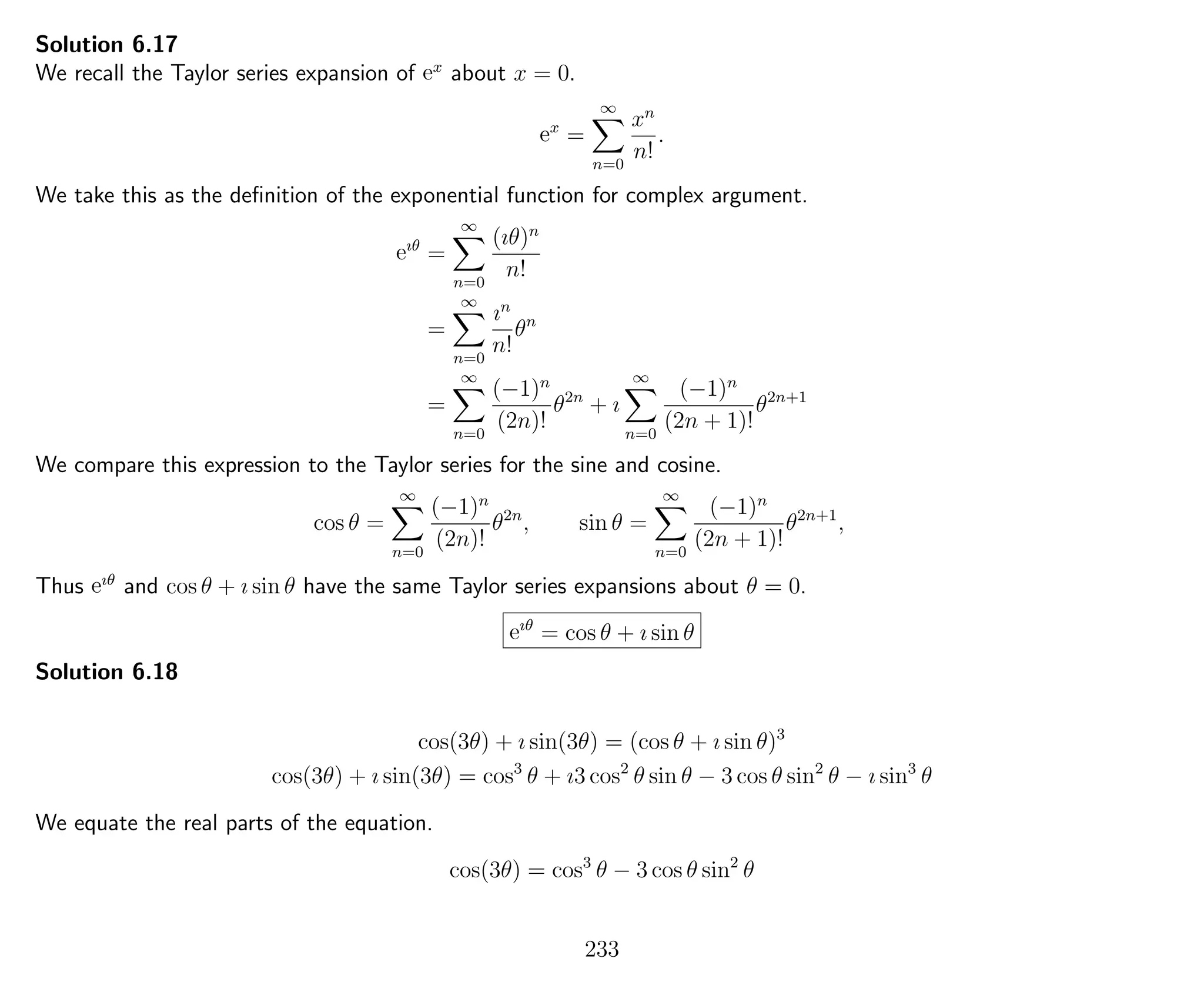Solution 6.17
We recall the Taylor series expansion of ex
about x = 0.
ex
=
∞
n=0
xn
n!
.
We take this as the deﬁnition of the exponential function for complex argument.
eıθ
=
∞
n=0
(ıθ)n
n!
=
∞
n=0
ın
n!
θn
=
∞
n=0
(−1)n
(2n)!
θ2n
+ ı
∞
n=0
(−1)n
(2n + 1)!
θ2n+1
We compare this expression to the Taylor series for the sine and cosine.
cos θ =
∞
n=0
(−1)n
(2n)!
θ2n
, sin θ =
∞
n=0
(−1)n
(2n + 1)!
θ2n+1
,
Thus eıθ
and cos θ + ı sin θ have the same Taylor series expansions about θ = 0.
eıθ
= cos θ + ı sin θ
Solution 6.18
cos(3θ) + ı sin(3θ) = (cos θ + ı sin θ)3
cos(3θ) + ı sin(3θ) = cos3
θ + ı3 cos2
θ sin θ − 3 cos θ sin2
θ − ı sin3
θ
We equate the real parts of the equation.
cos(3θ) = cos3
θ − 3 cos θ sin2
θ
233
 