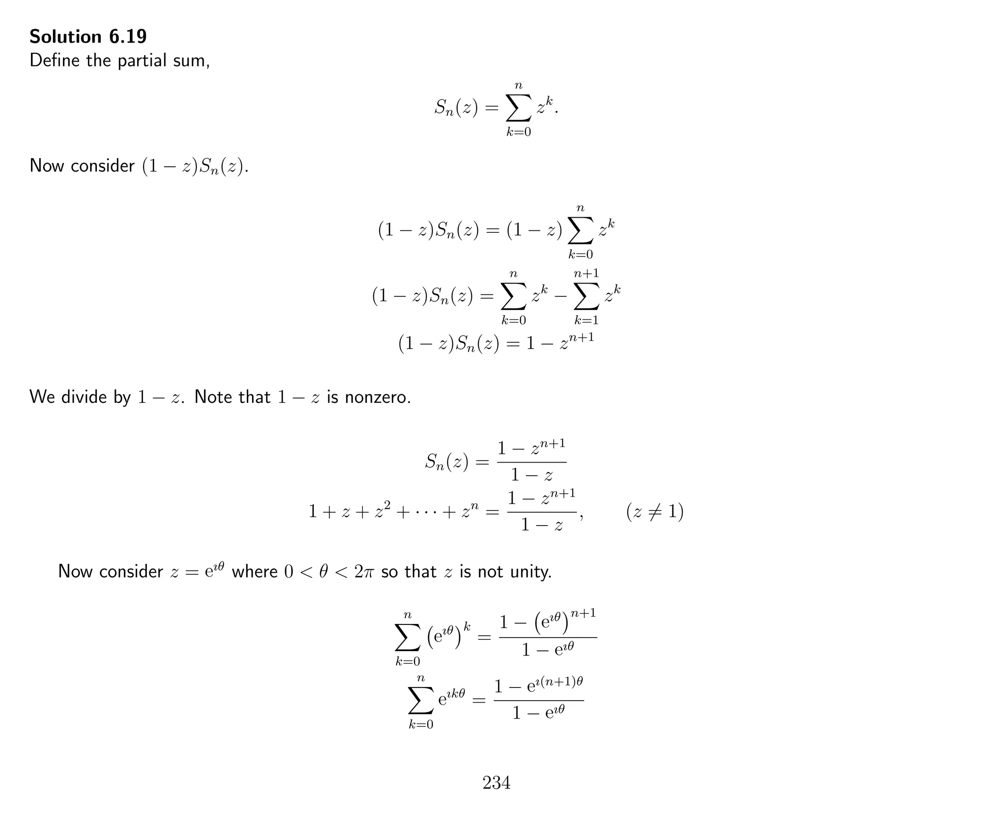 Solution 6.19
Deﬁne the partial sum,
Sn(z) =
n
k=0
zk
.
Now consider (1 − z)Sn(z).
(1 − z)Sn(z) = (1 − z)
n
k=0
zk
(1 − z)Sn(z) =
n
k=0
zk
−
n+1
k=1
zk
(1 − z)Sn(z) = 1 − zn+1
We divide by 1 − z. Note that 1 − z is nonzero.
Sn(z) =
1 − zn+1
1 − z
1 + z + z2
+ · · · + zn
=
1 − zn+1
1 − z
, (z = 1)
Now consider z = eıθ
where 0 < θ < 2π so that z is not unity.
n
k=0
eıθ k
=
1 − eıθ n+1
1 − eıθ
n
k=0
eıkθ
=
1 − eı(n+1)θ
1 − eıθ
234
 