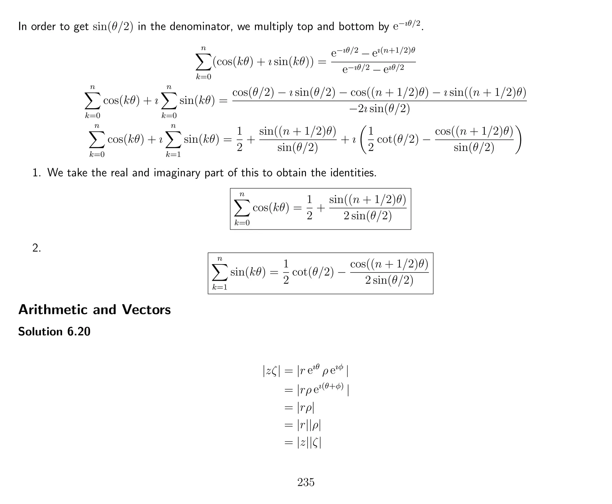 In order to get sin(θ/2) in the denominator, we multiply top and bottom by e−ıθ/2
.
n
k=0
(cos(kθ) + ı sin(kθ)) =
e−ıθ/2
− eı(n+1/2)θ
e−ıθ/2 − eıθ/2
n
k=0
cos(kθ) + ı
n
k=0
sin(kθ) =
cos(θ/2) − ı sin(θ/2) − cos((n + 1/2)θ) − ı sin((n + 1/2)θ)
−2ı sin(θ/2)
n
k=0
cos(kθ) + ı
n
k=1
sin(kθ) =
1
2
+
sin((n + 1/2)θ)
sin(θ/2)
+ ı
1
2
cot(θ/2) −
cos((n + 1/2)θ)
sin(θ/2)
1. We take the real and imaginary part of this to obtain the identities.
n
k=0
cos(kθ) =
1
2
+
sin((n + 1/2)θ)
2 sin(θ/2)
2.
n
k=1
sin(kθ) =
1
2
cot(θ/2) −
cos((n + 1/2)θ)
2 sin(θ/2)
Arithmetic and Vectors
Solution 6.20
|zζ| = |r eıθ
ρ eıφ
|
= |rρ eı(θ+φ)
|
= |rρ|
= |r||ρ|
= |z||ζ|
235
 