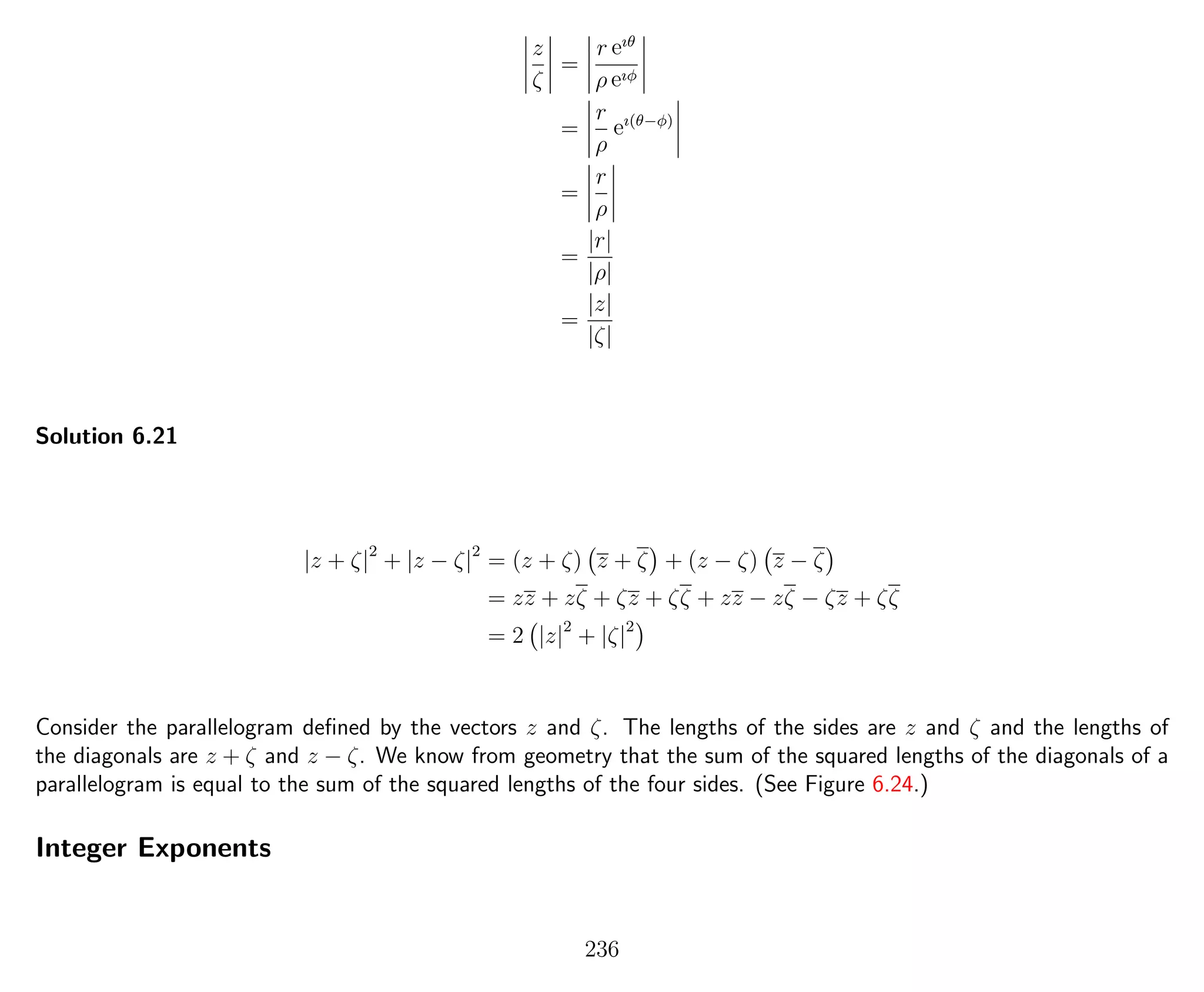 z
ζ
=
r eıθ
ρ eıφ
=
r
ρ
eı(θ−φ)
=
r
ρ
=
|r|
|ρ|
=
|z|
|ζ|
Solution 6.21
|z + ζ|2
+ |z − ζ|2
= (z + ζ) z + ζ + (z − ζ) z − ζ
= zz + zζ + ζz + ζζ + zz − zζ − ζz + ζζ
= 2 |z|2
+ |ζ|2
Consider the parallelogram deﬁned by the vectors z and ζ. The lengths of the sides are z and ζ and the lengths of
the diagonals are z + ζ and z − ζ. We know from geometry that the sum of the squared lengths of the diagonals of a
parallelogram is equal to the sum of the squared lengths of the four sides. (See Figure 6.24.)
Integer Exponents
236
 