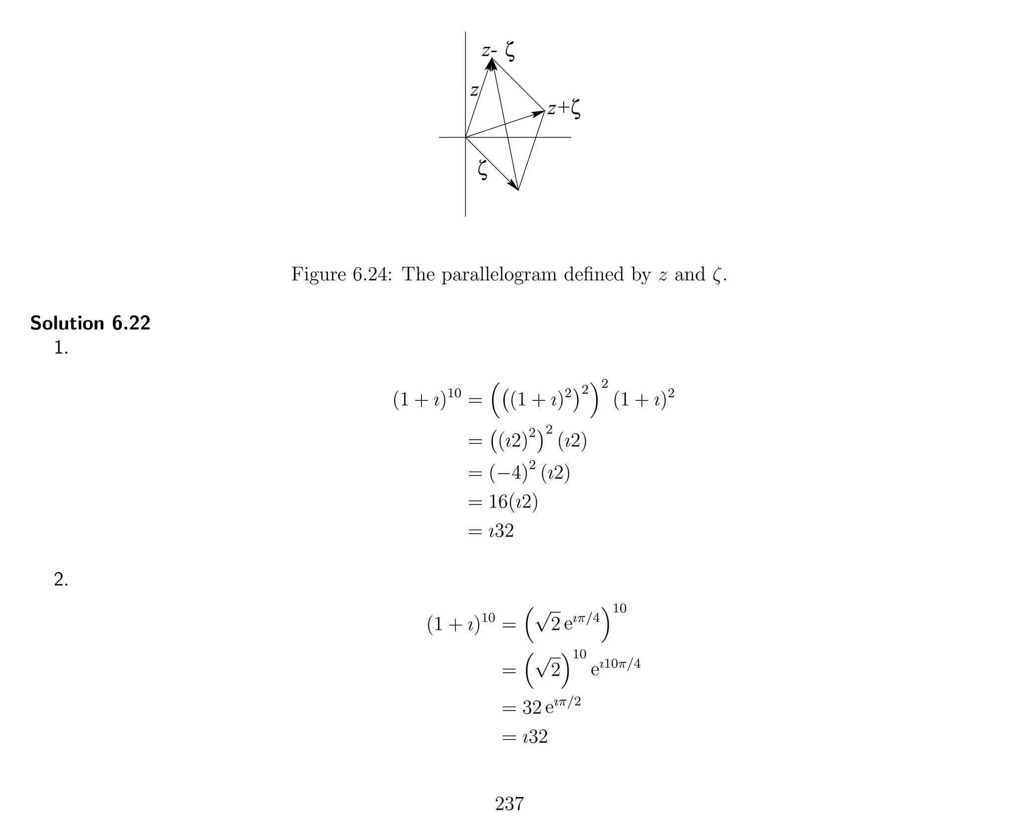 z+
z-
z
ζ
ζ
ζ
Figure 6.24: The parallelogram deﬁned by z and ζ.
Solution 6.22
1.
(1 + ı)10
= (1 + ı)2 2 2
(1 + ı)2
= (ı2)2 2
(ı2)
= (−4)2
(ı2)
= 16(ı2)
= ı32
2.
(1 + ı)10
=
√
2 eıπ/4
10
=
√
2
10
eı10π/4
= 32 eıπ/2
= ı32
237
 